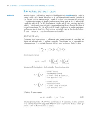 180 CAPÍTULO 4. ANÁLISIS ENERGÉTICO EN UN VOLUMEN DE CONTROL
4.4 ANÁLISIS DE TRANSITORIOS
Muchos equipos experimentan períodos de funcionamiento transitorio en los cuales su
estado cambia con el tiempo al igual que el de los flujos de entrada y salida. Ejemplos de
este tipo son los procesos de arranque y parada de turbinas, compresores y calderas. Otros
ejemplos son los procesos de llenado y vaciado de depósitos, como se vio en el ejemplo 4.2
y en la discusión de la Fig. 1.3. Los flujos de transferencia de calor y trabajo, los flujos
másicos y los valores de las propiedades pueden variar con el tiempo durante el período de
operación transitoria. Por ello la hipótesis de estado estacionario no será apropiada para
analizar este tipo de situaciones. Debe ponerse un cuidado especial al aplicar los balances
de masa y energía, tal y como discutiremos a continuación.
BALANCE DE MASA
En primer lugar, expresaremos el balance de masa para el volumen de control en una
forma más adecuada para el análisis transitorio. Comenzamos por la integración del
balance de masa, Ec. 4.6, desde el instante inicial 0 hasta un instante final t. Es decir
Esto se transforma en
Introduciendo los siguientes símbolos en los términos subrayados
el balance de masa resulta
(4.31)
En otras palabras, la Ec. 4.31 establece que la variación de la cantidad de masa contenida
en el volumen de control es igual a la diferencia entre las cantidades de masa totales que
entran y salen en dicho volumen de control.
transitorio
mvc
d
t
d
----------
-
0
t
 ṁe
e

⎝ ⎠
⎛ ⎞ t ṁs
s

⎝ ⎠
⎛ ⎞
0
t


d t
d
0
t


mvc t
( ) mvc 0
( )
 ṁe t
d
0
t

⎝ ⎠
⎜ ⎟
⎛ ⎞
ṁs t
d
0
t

⎝ ⎠
⎜ ⎟
⎛ ⎞
s


e


me ṁe t
cantidad de masa
que entra en el volumen
de control a través de la entrada e,
desde el instante 0 hasta t
⎩
⎪
⎨
⎪
⎧
d
0
t


ms ṁs t
cantidad de masa
que sale del volumen
de control a través de la salida s,
desde el instante 0 hasta t
⎩
⎪
⎨
⎪
⎧
d
0
t


mvc t
( ) mvc 0
( )
 me ms
s


e


 