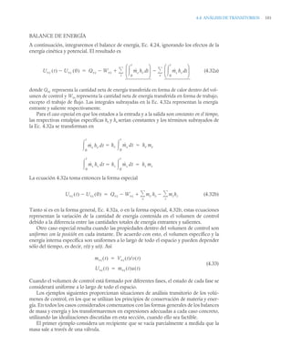 4.4 ANÁLISIS DE TRANSITORIOS 181
BALANCE DE ENERGÍA
A continuación, integraremos el balance de energía, Ec. 4.24, ignorando los efectos de la
energía cinética y potencial. El resultado es
(4.32a)
donde Qvc representa la cantidad neta de energía transferida en forma de calor dentro del vol-
umen de control y Wvc representa la cantidad neta de energía transferida en forma de trabajo,
excepto el trabajo de flujo. Las integrales subrayadas en la Ec. 4.32a representan la energía
entrante y saliente respectivamente.
Para el caso especial en que los estados a la entrada y a la salida son constantes en el tiempo,
las respectivas entalpías específicas he y hs serían constantes y los términos subrayados de
la Ec. 4.32a se transforman en
La ecuación 4.32a toma entonces la forma especial
(4.32b)
Tanto si es en la forma general, Ec. 4.32a, o en la forma especial, 4.32b, estas ecuaciones
representan la variación de la cantidad de energía contenida en el volumen de control
debido a la diferencia entre las cantidades totales de energía entrantes y salientes.
Otro caso especial resulta cuando las propiedades dentro del volumen de control son
uniformes con la posición en cada instante. De acuerdo con esto, el volumen específico y la
energía interna específica son uniformes a lo largo de todo el espacio y pueden depender
sólo del tiempo, es decir, v(t) y u(t). Así
(4.33)
Cuando el volumen de control está formado por diferentes fases, el estado de cada fase se
considerará uniforme a lo largo de todo el espacio.
Los ejemplos siguientes proporcionan situaciones de análisis transitorio de los volú-
menes de control, en los que se utilizan los principios de conservación de materia y ener-
gía. En todos los casos considerados comenzamos con las formas generales de los balances
de masa y energía y los transformaremos en expresiones adecuadas a cada caso concreto,
utilizando las idealizaciones discutidas en esta sección, cuando ello sea factible.
El primer ejemplo considera un recipiente que se vacía parcialmente a medida que la
masa sale a través de una válvula.
Uvc t
( ) Uvc 0
( )
 Qvc Wvc
 ṁe he t
d
0
t

⎝ ⎠
⎜ ⎟
⎛ ⎞
ṁs hs t
d
0
t

⎝ ⎠
⎜ ⎟
⎛ ⎞
e


i



ṁe
0
t
 he dt he ṁe
0
t

 dt he me

ṁs
0
t
 hs dt hs ṁs
0
t

 dt hs ms

Uvc t
( ) Uvc 0
( )
 Qvc Wvc
 me he mshs
s


e



mvc t
( ) Vvc t
( )/v t
( )

Uvc t
( ) mvc t
( )u t
( )

 