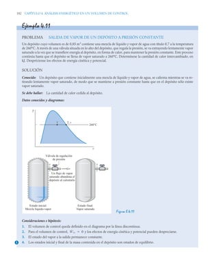 182 CAPÍTULO 4. ANÁLISIS ENERGÉTICO EN UN VOLUMEN DE CONTROL
Ejemplo 4.11
PROBLEMA SALIDA DE VAPOR DE UN DEPÓSITO A PRESIÓN CONSTANTE
Un depósito cuyo volumen es de 0,85 m3
contiene una mezcla de líquido y vapor de agua con título 0,7 a la temperatura
de 260°C. A través de una válvula situada en lo alto del depósito, que regula la presión, se va extrayendo lentamente vapor
saturado a la vez que se transfiere energía al depósito, en forma de calor, para mantener la presión constante. Este proceso
continúa hasta que el depósito se llena de vapor saturado a 260°C. Determínese la cantidad de calor intercambiado, en
kJ. Despréciense los efectos de energía cinética y potencial.
SOLUCIÓN
Conocido: Un depósito que contiene inicialmente una mezcla de líquido y vapor de agua, se calienta mientras se va re-
tirando lentamente vapor saturado, de modo que se mantiene a presión constante hasta que en el depósito sólo existe
vapor saturado.
Se debe hallar: La cantidad de calor cedida al depósito.
Datos conocidos y diagramas:
Figura E.4.11
Consideraciones e hipótesis:
1. El volumen de control queda definido en el diagrama por la línea discontinua.
2. Para el volumen de control, y los efectos de energía cinética y potencial pueden despreciarse.
3. El estado del vapor a la salida permanece constante.
4. Los estados inicial y final de la masa contenida en el depósito son estados de equilibrio.
s
Válvula de regulación
de presión
Un flujo de vapor
saturado abandona el
depósito al calentarlo
s
Estado inicial:
Mezcla líquido-vapor
Estado final:
Vapor saturado
T
v
260°C
2, s
1
1
Ẇvc 0

 