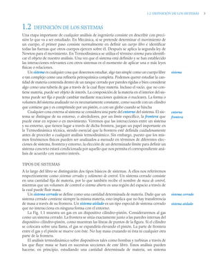 1.2 DEFINICIÓN DE LOS SISTEMAS 3
1.2 DEFINICIÓN DE LOS SISTEMAS
Una etapa importante de cualquier análisis de ingeniería consiste en describir con preci-
sión lo que va a ser estudiado. En Mecánica, si se pretende determinar el movimiento de
un cuerpo, el primer paso consiste normalmente en definir un cuerpo libre e identificar
todas las fuerzas que otros cuerpos ejercen sobre él. Después se aplica la segunda ley de
Newton para el movimiento. En Termodinámica se utiliza el término sistema para identifi-
car el objeto de nuestro análisis. Una vez que el sistema está definido y se han establecido
las interacciones relevantes con otros sistemas es el momento de aplicar una o más leyes
físicas o relaciones.
Un sistema es cualquier cosa que deseemos estudiar, algo tan simple como un cuerpolibre
o tan complejo como una refinería petroquímica completa. Podemos querer estudiar la can-
tidad de materia contenida dentro de un tanque cerrado por paredes rígidas o bien considerar
algo como una tubería de gas a través de la cual fluye materia. Incluso el vacío, que no con-
tiene materia, puede ser objeto de interés. La composición de la materia en el interior del sis-
tema puede ser fija o puede cambiar mediante reacciones químicas o nucleares. La forma o
volumen del sistema analizado no es necesariamente constante, como sucede con un cilindro
que contiene gas y es comprimido por un pistón, o con un globo cuando se hincha
Cualquier cosa externa al sistema se considera una parte del entorno del sistema. El sis-
tema se distingue de su entorno, o alrededores, por un límite específico, la frontera que
puede estar en reposo o en movimiento. Veremos que las interacciones entre un sistema
y su entorno, que tienen lugar a través de dicha frontera, juegan un papel importante en
la Termodinámica técnica, siendo esencial que la frontera esté definida cuidadosamente
antes de proceder a cualquier análisis termodinámico. Sin embargo, puesto que los mis-
mos fenómenos físicos pueden ser analizados a menudo en términos de diferentes elec-
ciones de sistema, frontera y entorno, la elección de un determinado límite para definir un
sistema concreto estará condicionada por aquello que nos permita el correspondiente aná-
lisis de acuerdo con nuestro interés.
TIPOS DE SISTEMAS
A lo largo del libro se distinguirán dos tipos básicos de sistemas. A ellos nos referiremos
respectivamente como sistemas cerrados y volúmenes de control. Un sistema cerrado consiste
en una cantidad fija de materia, por lo que también recibe el nombre de masa de control,
mientras que un volumen de control o sistema abierto es una región del espacio a través de
la cual puede fluir masa.
Un sistema cerrado se define como una cantidad determinada de materia. Dado que un
sistema cerrado contiene siempre la misma materia, esto implica que no hay transferencia
de masa a través de su frontera. Un sistema aislado es un tipo especial de sistema cerrado
que no interacciona en ninguna forma con el entorno.
La Fig. 1.1 muestra un gas en un dispositivo cilindro–pistón. Consideraremos al gas
como un sistema cerrado. La frontera se sitúa exactamente junto a las paredes internas del
dispositivo cilindro–pistón, como muestran las líneas de puntos de la figura. Si el cilindro
se colocara sobre una llama, el gas se expandiría elevando el pistón. La parte de frontera
entre el gas y el pistón se mueve con éste. No hay masa cruzando ni ésta ni cualquier otra
parte de la frontera.
El análisis termodinámico sobre dispositivos tales como bombas y turbinas a través de
los que fluye masa se hará en sucesivas secciones de este libro. Estos análisis pueden
hacerse, en principio, estudiando una cantidad determinada de materia, un sistema
sistema
entorno
frontera
sistema cerrado
sistema aislado
 