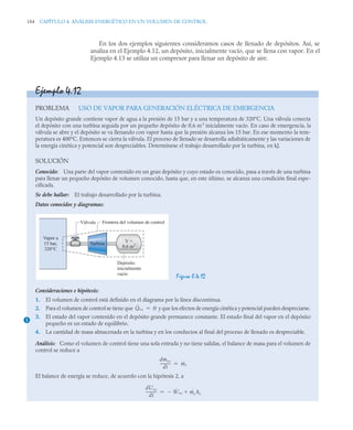 184 CAPÍTULO 4. ANÁLISIS ENERGÉTICO EN UN VOLUMEN DE CONTROL
En los dos ejemplos siguientes consideramos casos de llenado de depósitos. Así, se
analiza en el Ejemplo 4.12, un depósito, inicialmente vacío, que se llena con vapor. En el
Ejemplo 4.13 se utiliza un compresor para llenar un depósito de aire.
Ejemplo 4.12
PROBLEMA USO DE VAPOR PARA GENERACIÓN ELÉCTRICA DE EMERGENCIA
Un depósito grande contiene vapor de agua a la presión de 15 bar y a una temperatura de 320°C. Una válvula conecta
el depósito con una turbina seguida por un pequeño depósito de 0,6 m3
inicialmente vacío. En caso de emergencia, la
válvula se abre y el depósito se va llenando con vapor hasta que la presión alcanza los 15 bar. En ese momento la tem-
peratura es 400°C. Entonces se cierra la válvula. El proceso de llenado se desarrolla adiabáticamente y las variaciones de
la energía cinética y potencial son despreciables. Determínese el trabajo desarrollado por la turbina, en kJ.
SOLUCIÓN
Conocido: Una parte del vapor contenido en un gran depósito y cuyo estado es conocido, pasa a través de una turbina
para llenar un pequeño depósito de volumen conocido, hasta que, en este último, se alcanza una condición final espe-
cificada.
Se debe hallar: El trabajo desarrollado por la turbina.
Datos conocidos y diagramas:
Figura E.4.12
Consideraciones e hipótesis:
1. El volumen de control está definido en el diagrama por la línea discontinua.
2. Para el volumen de control se tiene que y que los efectos de energía cinética y potencial pueden despreciarse.
3. El estado del vapor contenido en el depósito grande permanece constante. El estado final del vapor en el depósito
pequeño es un estado de equilibrio.
4. La cantidad de masa almacenada en la turbina y en los conductos al final del proceso de llenado es despreciable.
Análisis: Como el volumen de control tiene una sola entrada y no tiene salidas, el balance de masa para el volumen de
control se reduce a
El balance de energía se reduce, de acuerdo con la hipótesis 2, a
Turbina
Depósito
inicialmente
vacío
V =
0,6 m3
Vapor a
15 bar,
320°C
Frontera del volumen de control
Válvula
1
Q̇vc 0

dmvc
dt
-----------
- ṁe

dUvc
dt
-----------
- Ẇvc
 ṁe he


 