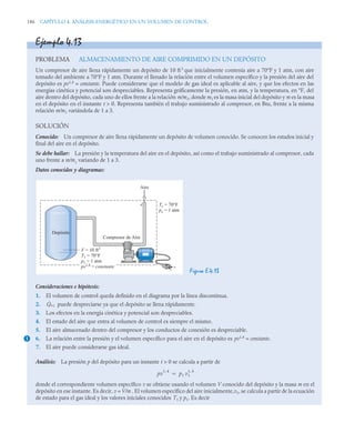 186 CAPÍTULO 4. ANÁLISIS ENERGÉTICO EN UN VOLUMEN DE CONTROL
Ejemplo 4.13
PROBLEMA ALMACENAMIENTO DE AIRE COMPRIMIDO EN UN DEPÓSITO
Un compresor de aire llena rápidamente un depósito de 10 ft3
que inicialmente contenía aire a 70°F y 1 atm, con aire
tomado del ambiente a 70°F y 1 atm. Durante el llenado la relación entre el volumen específico y la presión del aire del
depósito es pv1,4
= constante. Puede considerarse que el modelo de gas ideal es aplicable al aire, y que los efectos en las
energías cinética y potencial son despreciables. Representa gráficamente la presión, en atm, y la temperatura, en °F, del
aire dentro del depósito, cada uno de ellos frente a la relación m/m1, donde m1 es la masa inicial del depósito y m es la masa
en el depósito en el instante t  0. Representa también el trabajo suministrado al compresor, en Btu, frente a la misma
relación m/m1 variándola de 1 a 3.
SOLUCIÓN
Conocido: Un compresor de aire llena rápidamente un depósito de volumen conocido. Se conocen los estados inicial y
final del aire en el depósito.
Se debe hallar: La presión y la temperatura del aire en el depósito, así como el trabajo suministrado al compresor, cada
uno frente a m/m1
variando de 1 a 3.
Datos conocidos y diagramas:
Figura E.4.13
Consideraciones e hipótesis:
1. El volumen de control queda definido en el diagrama por la línea discontinua.
2. puede despreciarse ya que el depósito se llena rápidamente.
3. Los efectos en la energía cinética y potencial son despreciables.
4. El estado del aire que entra al volumen de control es siempre el mismo.
5. El aire almacenado dentro del compresor y los conductos de conexión es despreciable.
6. La relación entre la presión y el volumen específico para el aire en el depósito es pv1,4
= constante.
7. El aire puede considerarse gas ideal.
Análisis: La presión p del depósito para un instante t  0 se calcula a partir de
donde el correspondiente volumen específico v se obtiene usando el volumen V conocido del depósito y la masa m en el
depósito en ese instante. Es decir, v = V/m . El volumen específico del aire inicialmente,v1, se calcula a partir de la ecuación
de estado para el gas ideal y los valores iniciales conocidos T1 y p1. Es decir
Aire
Compresor de Aire
Depósito
+
–
V = 10 ft3
T1 = 70°F
p1 = 1 atm
pv1,4
= constante
Te = 70°F
pe = 1 atm
e
1
Q̇vc
pv
1 4
,
p1 v1
1 4
,

 