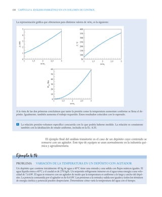 188 CAPÍTULO 4. ANÁLISIS ENERGÉTICO EN UN VOLUMEN DE CONTROL
El ejemplo final del análisis transitorio es el caso de un depósito cuyo contenido se
remueve con un agitador. Este tipo de equipos se usan normalmente en la industria quí-
mica y agroalimentaria.
La representación gráfica que obtenemos para distintos valores de m/m1 es la siguiente:
A la vista de las dos primeras concluimos que tanto la presión como la temperatura aumentan conforme se llena el de-
pósito. Igualmente, también aumenta el trabajo requerido. Estos resultados coinciden con lo esperado.
 La relación presión–volumen específico concuerda con lo que podría haberse medido. La relación es consistente
también con la idealización de estado uniforme, incluida en la Ec. 4.33.
0
1
2
3
4
5
1 1,5 2 2,5 3
p,
atm
m/m1
1 1,5 2 2,5 3
m/m1
1 1,5 2 2,5 3
m/m1
50
100
150
200
250
300
350
400
T,
°F
0
10
20
30
40
50
60
W
in
,
Btu
Ejemplo 4.14
PROBLEMA VARIACIÓN DE LA TEMPERATURA EN UN DEPÓSITO CON AGITADOR
Un depósito que contiene inicialmente 45 kg de agua a 45°C tiene una entrada y una salida con flujos másicos iguales. El
agua líquida entra a 45°C y el caudal es de 270 kg/h. Un serpentín refrigerante inmerso en el agua toma energía a una velo-
cidad de 7,6 kW. El agua se remueve con un agitador de modo que la temperatura es uniforme a lo largo y ancho del depó-
sito. La potencia consumida por el agitador es de 0,6 kW. Las presiones a la entrada y salida son iguales y todos los términos
de energía cinética y potencial pueden despreciarse. Determínese cómo varía la temperatura del agua con el tiempo.
 