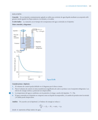4.4 ANÁLISIS DE TRANSITORIOS 189
SOLUCIÓN
Conocido: En un depósito constantemente agitado se enfría una corriente de agua líquida mediante un serpentín refri-
gerante siendo iguales los flujos másicos a la entrada y a la salida.
Se debe hallar: La variación con el tiempo de la temperatura del agua contenida en el depósito.
Datos conocidos y diagramas:
Figura E.4.14
Consideraciones e hipótesis:
1. El volumen de control queda definido en el diagrama por la línea a trazos.
2. Para el volumen de control, la única transferencia significativa de calor se produce con el serpentín refrigerante. Los
efectos de energía cinética y potencial son despreciables.
3. La temperatura del agua es uniforme con la posición a lo largo y ancho del depósito: T = T(t).
4. El agua contenida en el depósito se comporta como un líquido incompresible, y el cambio de presión entre la entrada
y la salida puede despreciarse.
Análisis: De acuerdo con la hipótesis 2, el balance de energía se reduce a
donde representa al flujo másico de agua.
m1 = 270 kg/h
Depósito
Serpentín
refrigerante
m2 = 270 kg/h
Agitador
Nivel de
agua
constante
Frontera
318
296
Temperatura
del
agua,
K
0 0,5 1,0
Tiempo, h
1
dUvc
dt
-----------
- Q̇vc Ẇvc
 ṁ h1 h2

( )


ṁ
 