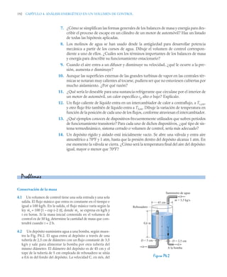192 CAPÍTULO 4. ANÁLISIS ENERGÉTICO EN UN VOLUMEN DE CONTROL
7. ¿Cómo se simplifican las formas generales de los balances de masa y energía para des-
cribir el proceso de escape en un cilindro de un motor de automóvil? Haz un listado
de todas las hipótesis aplicadas.
8. Los molinos de agua se han usado desde la antigüedad para desarrollar potencia
mecánica a partir de los cursos de agua. Dibuje el volumen de control correspon-
diente a uno de ellos. ¿Cuáles son los términos importantes de los balances de masa
y energía para describir su funcionamiento estacionario?
9. Cuando el aire entra a un difusor y disminuye su velocidad, ¿qué le ocurre a la pre-
sión, aumenta o disminuye?
10. Aunque las superficies externas de las grandes turbinas de vapor en las centrales tér-
micas se notaran muy calientes al tocarse, pudiera ser que no estuviesen cubiertas por
mucho aislamiento. ¿Por qué razón?
11. ¿Qué sería lo deseable para una sustancia refrigerante que circulase por el interior de
un motor de automóvil, un calor específico cp alto o bajo? Explícalo.
12. Un flujo caliente de líquido entra en un intercambiador de calor a contraflujo, a Tc,en,
y otro flujo frío también de líquido entra a Tf,en. Dibuje la variación de temperatura en
función de la posición de cada uno de los flujos, conforme atraviesan el intercambiador.
13. ¿Qué ejemplos conoces de dispositivos frecuentemente utilizados que sufren períodos
de funcionamiento transitorio? Para cada uno de dichos dispositivos, ¿qué tipo de sis-
tema termodinámico, sistema cerrado o volumen de control, sería más adecuado?
14. Un depósito rígido y aislado está inicialmente vacío. Se abre una válvula y entra aire
atmosférico a 70ºF y 1 atm, hasta que la presión dentro del depósito alcanza 1 atm. En
ese momento la válvula se cierra. ¿Cómo será la temperatura final del aire del depósito:
igual, mayor o menor que 70ºF?
Conservación de la masa
4.1 Un volumen de control tiene una sola entrada y una sola
salida. El flujo másico que entra es constante en el tiempo e
igual a 100 kg/h. En la salida, el flujo másico varía según la
ley = 100 [1 – exp (–2 t)], donde se expresa en kg/h y
t en horas. Si la masa inicial contenida en el volumen de
control es de 50 kg, determine la cantidad de masa que con-
tendrá cuando t = 2 h.
4.2 Un depósito suministra agua a una bomba, según mues-
tra la Fig. P4.2. El agua entra al depósito a través de una
tubería de 2,5 cm de diámetro con un flujo constante de 3,5
kg/s y sale para alimentar la bomba por otra tubería del
mismo diámetro. El diámetro del depósito es de 45 cm y el
tope de la tubería de 5 cm empleada de rebosadero se sitúa
a 0,6 m del fondo del depósito. La velocidad C, en m/s, del
Problemas
ṁs ṁs
Figura P4.2
D = 2,5 cm
D = 5 cm
A la bomba
Suministro de agua
45 cm
0,6 m
Rebosadero
z V
m = 3,5 kg/s
·
 