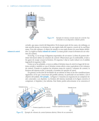 4 CAPÍTULO 1. PARA EMPEZAR: CONCEPTOS Y DEFINICIONES
cerrado, que pasa a través del dispositivo. En la mayor parte de los casos, sin embargo, es
más sencillo pensar en términos de una región dada del espacio a través de la cual fluye
masa. Con este enfoque, el objeto de estudio es una región dentro de unos límites defini-
dos. La región se llama volumen de control. La masa puede cruzar la frontera de un volu-
men de control.
En la Fig. 1.2 se recoge el diagrama esquemático de un motor. La línea de puntos alre-
dedor del motor define un volumen de control. Observemos que el combustible, el aire y
los gases de escape cruzan la frontera. El esquema 1.2(a) se suele reducir en el análisis
ingenieril al esquema 1.2(b).
Como ya se ha señalado, a veces se utiliza el término masa de control en lugar del de sis-
tema cerrado y también se usa el término sistema abierto como equivalente al de volumen
de control. Cuando se emplean los términos masa de control y volumen de control, la
frontera del sistema recibe, a menudo, el nombre de superficie de control.
En general, la elección de los límites de un sistema se basa en las dos consideraciones
siguientes: (1) lo que conocemos del posible sistema, en particular en sus límites y (2) el
objetivo del análisis. Por ejemplo… la Figura 1.3 muestra un esquema de un compresor de
aire conectado a un depósito. La frontera del sistema mostrada en la figura encierra el
compresor, el depósito y las tuberías. Este límite podría seleccionarse si se conociera el
Figura 1.1 Ejemplo de sistema cerrado (masa de control). Gas
contenido en un dispositivo cilindro-pistón.
Frontera
(superficie
de control)
Gas
volumen de control
Figura 1.2 Ejemplo de volumen de control (sistema abierto). Motor de un automóvil.
Frontera (superficie de control)
Eje de
transmisión
Eje de
transmisión
Salida
de gases
Entrada de
combustible
Entrada de aire
(a) (b)
Salida
de gases
Entrada de
combustible
Entrada de aire
Frontera (superficie de control)
 