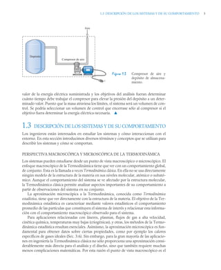 1.3 DESCRIPCIÓN DE LOS SISTEMAS Y DE SU COMPORTAMIENTO 5
valor de la energía eléctrica suministrada y los objetivos del análisis fueran determinar
cuánto tiempo debe trabajar el compresor para elevar la presión del depósito a un deter-
minado valor. Puesto que la masa atraviesa los límites, el sistema será un volumen de con-
trol. Se podría seleccionar un volumen de control que encerrase sólo al compresor si el
objetivo fuera determinar la energía eléctrica necesaria. ▲
1.3 DESCRIPCIÓN DE LOS SISTEMAS Y DE SU COMPORTAMIENTO
Los ingenieros están interesados en estudiar los sistemas y cómo interaccionan con el
entorno. En esta sección introducimos diversos términos y conceptos que se utilizan para
describir los sistemas y cómo se comportan.
PERSPECTIVA MACROSCÓPICA Y MICROSCÓPICA DE LA TERMODINÁMICA
Los sistemas pueden estudiarse desde un punto de vista macroscópico o microscópico. El
enfoque macroscópico de la Termodinámica tiene que ver con un comportamiento global,
de conjunto. Esta es la llamada a veces Termodinámica clásica. En ella no se usa directamente
ningún modelo de la estructura de la materia en sus niveles molecular, atómico o subató-
mico. Aunque el comportamiento del sistema se ve afectado por la estructura molecular,
la Termodinámica clásica permite analizar aspectos importantes de su comportamiento a
partir de observaciones del sistema en su conjunto.
La aproximación microscópica a la Termodinámica, conocida como Termodinámica
estadística, tiene que ver directamente con la estructura de la materia. El objetivo de la Ter-
modinámica estadística es caracterizar mediante valores estadísticos el comportamiento
promedio de las partículas que constituyen el sistema de interés y relacionar esta informa-
ción con el comportamiento macroscópico observado para el sistema.
Para aplicaciones relacionadas con láseres, plasmas, flujos de gas a alta velocidad,
cinética química, temperaturas muy bajas (criogénicas), y otras, los métodos de la Termo-
dinámica estadística resultan esenciales. Asimismo, la aproximación microscópica es fun-
damental para obtener datos sobre ciertas propiedades, como por ejemplo los calores
específicos de gases ideales (Sec. 3.6). Sin embargo, para la gran mayoría de las aplicacio-
nes en ingeniería la Termodinámica clásica no sólo proporciona una aproximación consi-
derablemente más directa para el análisis y el diseño, sino que también requiere muchas
menos complicaciones matemáticas. Por esta razón el punto de vista macroscópico es el
Figura 1.3 Compresor de aire y
depósito de almacena-
miento.
Aire
Compresor de aire
Depósito
+
–
 