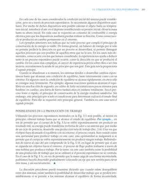 5.1 UTILIZACIÓN DEL SEGUNDO PRINCIPIO 203
En cada uno de los casos considerados la condición inicial del sistema puede restable-
cerse, pero no a través de procesos espontáneos. Se necesitarán algunos dispositivos auxi-
liares. Por medio de dichos dispositivos será posible calentar el objeto hasta su tempera-
tura inicial, introducir el aire en el depósito restableciendo su presión inicial, elevar la masa
hasta su altura inicial. En cada caso se requerirá un consumo de combustible o energía
eléctrica para que los dispositivos auxiliares puedan realizar su función. Como consecuen-
cia se producirá un cambio permanente en el entorno.
Los ejemplos anteriores nos indican que no todo proceso que cumpla el principio de
conservación de la energía es viable. De forma general, un balance de energía por sí solo
no permite predecir la dirección en que un proceso se desarrollará, ni permite distinguir
aquellos procesos que son posibles de aquellos otros que no lo son. En los casos más ele-
mentales, como ocurre con los que hemos considerado, la experiencia nos ayuda a deducir
tanto si un proceso espontáneo puede ocurrir, como la dirección en que se producirá el
cambio. En los casos más complejos, al carecer de experiencia previa sobre ellos o ser ésta
incierta, necesitaremos la ayuda de un principio que nos guíe. Esta guía nos la proporciona
el segundo principio.
Cuando se abandonan a sí mismos, los sistemas tienden a desarrollar cambios espon-
táneos hasta que alcanzan una condición de equilibrio, tanto internamente como con su
entorno. En algunos casos la condición de equilibrio se alcanza rápidamente, en otros sólo
se consigue muy lentamente. Por ejemplo, algunas reacciones químicas alcanzan el equi-
librio en una fracción de segundo; un cubito de hielo necesitará unos pocos minutos para
fundirse; en cambio, una barra de hierro tardará años en oxidarse totalmente. Sea el pro-
ceso lento o rápido, el principio de conservación de la energía resultará satisfecho. Sin
embargo, este principio por sí solo es insuficiente para determinar cuál será el estado final
de equilibrio. Para ello se requerirá otro principio general. También en este caso será el
segundo principio.
POSIBILIDADES DE LA PRODUCCIÓN DE TRABAJO
Utilizando los procesos espontáneos mostrados en la Fig. 5.1 será posible, al menos en
principio, obtener trabajo hasta que se alcance el estado de equilibrio. Por ejemplo… en
vez de permitir que el cuerpo de la Fig. 5.1a se enfríe espontáneamente sin producir un
resultado útil, su energía puede transferirse en forma de calor a un sistema que, por medio
de un ciclo de potencia, desarrolle una producción neta de trabajo (Sec. 2.6). Una vez que
el objeto haya alcanzado el equilibrio con su entorno, el proceso cesará. Aún cuando existe
una oportunidad para producir trabajo en este caso, esta oportunidad se malgastará si se
permite que el cuerpo se enfríe espontáneamente sin producir ningún trabajo. Refiriéndo-
nos de nuevo al caso del aire comprimido de la Fig. 5.1b, en lugar de permitir que el aire
se expanda sin objetivo hacia el entorno, el proceso de flujo podría realizarse a través de
una turbina que produzca trabajo. Por lo tanto, en este caso también existe la posibilidad
de una producción de trabajo que no se utilizará si el proceso espontáneo no se controla.
En el caso de la Fig. 5.1c, en vez de permitir que la masa caiga de una forma incontrolada,
podríamos hacerla descender gradualmente colocando un eje que nos serviría para elevar
otra masa, y así sucesivamente. ▲
La discusión precedente puede resumirse diciendo que cuando existe desequilibrio
entre dos sistemas, existe también la posibilidad de desarrollar trabajo que se perderá irre-
misiblemente si se permite a los sistemas alcanzar el equilibrio de forma incontrolada.
 