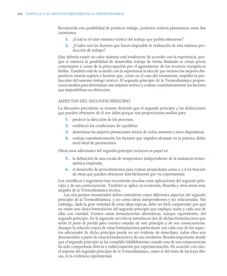 204 CAPITULO 5. EL SEGUNDO PRINCIPIO DE LA TERMODINÁMICA
Reconocida esta posibilidad de producir trabajo, podemos todavía plantearnos estas dos
cuestiones:
1. ¿Cuál es el valor máximo teórico del trabajo que podría obtenerse?
2. ¿Cuáles son los factores que hacen imposible la realización de esta máxima pro-
ducción de trabajo?
Que debería existir un valor máximo está totalmente de acuerdo con la experiencia, por-
que si existiera la posibilidad de desarrollar trabajo de forma ilimitada se oirían pocos
comentarios a causa de la preocupación por el agotamiento de los recursos energéticos
fósiles. También está de acuerdo con la experiencia la idea de que incluso los mejores dis-
positivos estarán sujetos a factores que, como en el caso del rozamiento, impiden la pro-
ducción del máximo trabajo teórico. El segundo principio de la Termodinámica propor-
ciona medios para determinar este máximo teórico y evaluar cuantitativamente los factores
que imposibilitan su obtención.
ASPECTOS DEL SEGUNDO PRINCIPIO
La discusión precedente se resume diciendo que el segundo principio y las deducciones
que pueden obtenerse de él son útiles porque nos proporcionan medios para
1. predecir la dirección de los procesos,
2. establecer las condiciones de equilibrio,
3. determinar las mejores prestaciones teóricas de ciclos, motores y otros dispositivos,
4. evaluar cuantitativamente los factores que impiden alcanzar en la práctica dicho
nivel ideal de prestaciones.
Otros usos adicionales del segundo principio incluyen su papel en
5. la deﬁnición de una escala de temperatura independiente de la sustancia termo-
métrica empleada,
6. el desarrollo de procedimientos para evaluar propiedades como u y h en función
de otras que pueden obtenerse más fácilmente por vía experimental.
Los científicos e ingenieros han encontrado muchas otras aplicaciones del segundo prin-
cipio y de sus consecuencias. También se aplica en economía, filosofía y otras áreas muy
alejadas de la Termodinámica técnica.
Los seis puntos enumerados deben entenderse como diferentes aspectos del segundo
principio de la Termodinámica, y no como ideas independientes y no relacionadas. Sin
embargo, dada la gran variedad de estas ideas tópicas, debe ser fácil comprender por qué
no existe una única formulación del segundo principio que explique todas y cada una de
ellas con claridad. Existen varias formulaciones alternativas, aunque equivalentes, del
segundo principio. En la siguiente sección se introducen dos de dichas formulaciones que
serán el punto de partida para nuestro estudio de este principio y de sus consecuencias.
Aunque la relación exacta de estas formulaciones particulares con cada uno de los aspec-
tos adicionales de dicho principio puede no ser evidente de inmediato, todos ellos son
demostrables a partir de estas formulaciones y de sus corolarios. Resulta importante añadir
que el segundo principio se ha cumplido infaliblemente cuando una de sus consecuencias
ha sido comprobada directa o indirectamente por experimentación. De acuerdo con esto,
el soporte del segundo principio de la Termodinámica, como el del resto de las leyes físi-
cas, es la evidencia experimental.
 
