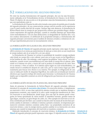 5.2 FORMULACIONES DEL SEGUNDO PRINCIPIO 205
5.2 FORMULACIONES DEL SEGUNDO PRINCIPIO
De entre las muchas formulaciones del segundo principio, dos son las más frecuente-
mente utilizadas en la Termodinámica técnica: la formulación de Clausius y la de Kelvin–
Planck. El objetivo de esta sección es el de presentar estas dos formulaciones y demostrar
que son equivalentes entre sí.
La formulación de Clausius ha sido seleccionada como punto de partida para el estudio
del segundo principio y de sus consecuencias, porque está de acuerdo con la experiencia
y por lo tanto resulta más fácil de aceptar. Aunque algo más abstracta, la formulación de
Kelvin–Planck tiene la ventaja de que proporciona caminos que permiten llegar a deduc-
ciones importantes del segundo principio, cuando se estudian sistemas que desarrollan
ciclos termodinámicos. Una de estas deducciones, la desigualdad de Clausius (Sec. 6.1),
nos conduce directamente a la definición de la propiedad entropía y a formulaciones del
segundo principio convenientes para el análisis de sistemas cerrados y volúmenes de con-
trol que experimentan procesos no necesariamente cíclicos.
LA FORMULACIÓN DE CLAUSIUS DEL SEGUNDO PRINCIPIO
La formulación de Clausius del segundo principio puede expresarse como sigue: Es impo-
sible la existencia de un sistema que pueda funcionar de modo que su único efecto sea una transferencia
de energía mediante calor de un cuerpo frío a otro más caliente.
La formulación de Clausius no excluye la posibilidad de transferir energía mediante
calor desde un cuerpo frío a otro caliente, pues esto es lo que ocurre en los frigoríficos y
en las bombas de calor. Sin embargo, como sugieren las palabras “único efecto” en la for-
mulación, cuando ocurre una transferencia de calor desde el cuerpo frío al caliente, debe
existir en el sistema otro efecto, a través del cual se produce la transferencia de calor, bien
en su entorno, o bien en ambos. Si el sistema opera según un ciclo termodinámico, su
estado inicial se restablecerá después de cada ciclo, por lo cual el único lugar que debe
examinarse para buscar otros efectos es su entorno. Por ejemplo, la refrigeración de una
casa se realiza por medio de máquinas frigoríficas, las cuales son accionadas por motores
eléctricos que requieren trabajo del entorno para funcionar. La formulación de Clausius
implica que es imposible construir un ciclo de refrigeración que funcione sin un consumo
de trabajo.
LA FORMULACIÓN DE KELVIN-PLANCK DEL SEGUNDO PRINCIPIO
Antes de presentar la formulación de Kelvin–Planck del segundo principio, debemos
introducir el concepto de reservorio o foco térmico. Un reservorio térmico, o simplemente
un reservorio o foco, es una clase especial de sistema cerrado que se mantiene siempre a
temperatura constante, aun cuando se le ceda o quite energía por transferencia de calor.
Un reservorio es una idealización, desde luego, pero este tipo de sistema puede conse-
guirse de forma aproximada de varios modos: la atmósfera terrestre, grandes masas de
agua (lagos, océanos), un gran bloque de cobre, etc. Otro ejemplo de reservorio es un sis-
tema constituido por dos fases: aun cuando la relación entre las masas de las dos fases pre-
sentes cambia al calentarse o enfriarse el sistema a presión constante, la temperatura per-
manecerá constante mientras coexistan ambas fases. Las propiedades extensivas de un
reservorio térmico, como la energía interna, pueden cambiar en su interacción con otros
sistemas aun cuando la temperatura del reservorio se mantiene constante.
Habiendo introducido el concepto de reservorio térmico, la formulación de Kelvin–
Planck del segundo principio puede expresarse como sigue: Es imposible construir un sistema
formulación de
Clausius
Caliente
Frío
¡Sí! ¡No!
Barra
Metalica
Q
Q
reservorio o
foco térmico
formulación de
Kelvin-Planck
 