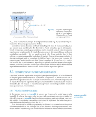 5.3 IDENTIFICACIÓN DE IRREVERSIBILIDADES 207
W
ciclo
hacia su entorno. Los flujos de energía mostrados en la Fig. 5.2 se consideran posi-
tivos en las direcciones que indican las flechas.
Considérese ahora el sistema combinado limitado por la línea de puntos en la Fig. 5.2,
que consiste en el foco frío y los dos dispositivos. Puede entenderse que el sistema com-
binado opera según un ciclo, pues una de sus partes desarrolla un ciclo y las otras dos no
experimentan ningún cambio de estado. Por otra parte, el sistema combinado recibe una
cantidad de energía (QC – QF) por transferencia de calor desde un único foco, el foco
caliente, y produce una cantidad equivalente de trabajo. De acuerdo con este resultado, el
sistema combinado viola el enunciado de Kelvin–Planck. Por tanto, una violación del
enunciado de Clausius implica una violación del enunciado de Kelvin–Planck. La equiva-
lencia de las dos formulaciones del segundo principio sólo quedará demostrada comple-
tamente cuando se demuestre también que una violación del enunciado de Kelvin–Planck
implica una violación del enunciado de Clausius. Esto se deja como ejercicio.
5.3 IDENTIFICACIÓN DE IRREVERSIBILIDADES
Uno de los usos más importantes del segundo principio en ingeniería es el de determinar
las mejores prestaciones teóricas de los sistemas. Comparando la prestación real con el
óptimo teórico puede alcanzarse un mejor discernimiento de las posibilidades potenciales
de mejora. Como puede suponerse, el mejor funcionamiento se analiza mediante procesos
idealizados. En esta sección se presentan estos procesos y se distinguen de los procesos
reales que suponen irreversibilidades.
5.3.1 PROCESOS IRREVERSIBLES
Se dice que un proceso es irreversible si, una vez que el proceso ha tenido lugar, resulta
imposible devolver al sistema y a todas las partes del entorno a sus respectivos estados ini-
ciales. Un proceso es reversible si ambos, sistema y entorno, pueden devolverse a sus esta-
dos iniciales. Los procesos irreversibles son el objeto de la presente discusión. Los proce-
sos reversibles serán analizados en la Sec. 5.3.2.
A un sistema que ha sufrido un proceso irreversible no le es necesariamente imposible
volver a su estado inicial. Sin embargo, si lo hiciera, entonces sería imposible devolver tam-
bién al entorno al estado en que se encontraba inicialmente. Como se verá a continuación,
Figura 5.2 Esquema empleado para
demostrar la equivalen-
cia de los enunciados de
Clausius y Kelvin–Planck
del segundo principio.
Foco
caliente
Foco
Frío
Wciclo = QC – QF
QC
QF
QF
QF
Sistema que desarrolla un
ciclo termodinámico
La línea de puntos define el sistema combinado
procesos reversibles
e irreversibles
 