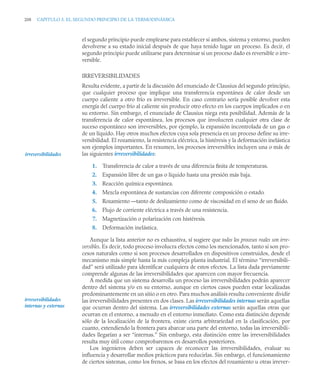 208 CAPITULO 5. EL SEGUNDO PRINCIPIO DE LA TERMODINÁMICA
el segundo principio puede emplearse para establecer si ambos, sistema y entorno, pueden
devolverse a su estado inicial después de que haya tenido lugar un proceso. Es decir, el
segundo principio puede utilizarse para determinar si un proceso dado es reversible o irre-
versible.
IRREVERSIBILIDADES
Resulta evidente, a partir de la discusión del enunciado de Clausius del segundo principio,
que cualquier proceso que implique una transferencia espontánea de calor desde un
cuerpo caliente a otro frío es irreversible. En caso contrario sería posible devolver esta
energía del cuerpo frío al caliente sin producir otro efecto en los cuerpos implicados o en
su entorno. Sin embargo, el enunciado de Clausius niega esta posibilidad. Además de la
transferencia de calor espontánea, los procesos que involucren cualquier otra clase de
suceso espontáneo son irreversibles, por ejemplo, la expansión incontrolada de un gas o
de un líquido. Hay otros muchos efectos cuya sola presencia en un proceso define su irre-
versibilidad. El rozamiento, la resistencia eléctrica, la histéresis y la deformación inelástica
son ejemplos importantes. En resumen, los procesos irreversibles incluyen una o más de
las siguientes irreversibilidades:
1. Transferencia de calor a través de una diferencia ﬁnita de temperaturas.
2. Expansión libre de un gas o líquido hasta una presión más baja.
3. Reacción química espontánea.
4. Mezcla espontánea de sustancias con diferente composición o estado.
5. Rozamiento —tanto de deslizamiento como de viscosidad en el seno de un ﬂuido.
6. Flujo de corriente eléctrica a través de una resistencia.
7. Magnetización o polarización con histéresis.
8. Deformación inelástica.
Aunque la lista anterior no es exhaustiva, sí sugiere que todos los procesos reales son irre-
versibles. Es decir, todo proceso involucra efectos como los mencionados, tanto si son pro-
cesos naturales como si son procesos desarrollados en dispositivos construidos, desde el
mecanismo más simple hasta la más compleja planta industrial. El término “irreversibili-
dad” será utilizado para identificar cualquiera de estos efectos. La lista dada previamente
comprende algunas de las irreversibilidades que aparecen con mayor frecuencia.
A medida que un sistema desarrolla un proceso las irreversibilidades podrán aparecer
dentro del sistema y/o en su entorno, aunque en ciertos casos pueden estar localizadas
predominantemente en un sitio o en otro. Para muchos análisis resulta conveniente dividir
las irreversibilidades presentes en dos clases. Las irreversibilidades internas serán aquellas
que ocurran dentro del sistema. Las irreversibilidades externas serán aquellas otras que
ocurran en el entorno, a menudo en el entorno inmediato. Como esta distinción depende
sólo de la localización de la frontera, existe cierta arbitrariedad en la clasificación, por
cuanto, extendiendo la frontera para abarcar una parte del entorno, todas las irreversibili-
dades llegarían a ser “internas.” Sin embargo, esta distinción entre las irreversibilidades
resulta muy útil como comprobaremos en desarrollos posteriores.
Los ingenieros deben ser capaces de reconocer las irreversibilidades, evaluar su
influencia y desarrollar medios prácticos para reducirlas. Sin embargo, el funcionamiento
de ciertos sistemas, como los frenos, se basa en los efectos del rozamiento u otras irrever-
irreversibilidades
irreversibilidades
internas y externas
 