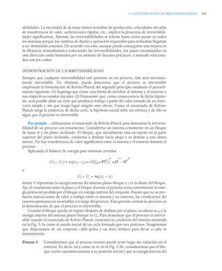 5.3 IDENTIFICACIÓN DE IRREVERSIBILIDADES 209
sibilidades. La necesidad de alcanzar ritmos rentables de producción, velocidades elevadas
de transferencia de calor, aceleraciones rápidas, etc., implica la presencia de irreversibili-
dades significativas. Además, las irreversibilidades se toleran hasta cierto punto en todos
los sistemas porque los cambios de diseño y operación requeridos para reducirlas llegarían
a ser demasiado costosos. De acuerdo con esto, aunque pueda conseguirse una mejora en
la eficiencia termodinámica reduciendo las irreversibilidades, los pasos encaminados en
esta dirección están limitados por un número de factores prácticos, a menudo relaciona-
dos con los costes.
DEMOSTRACIÓN DE LA IRREVERSIBILIDAD
Siempre que cualquier irreversibilidad esté presente en un proceso, éste será necesaria-
mente irreversible. No obstante, puede demostrarse que el proceso es irreversible
empleando la formulación de Kelvin–Planck del segundo principio mediante el procedi-
miento siguiente: (1) Suponga que existe una forma de devolver al sistema y al entorno a
sus respectivos estados iniciales. (2) Demuestre que, como consecuencia de dicha hipóte-
sis, será posible idear un ciclo que produzca trabajo a partir del calor tomado de un reser-
vorio simple y sin que tenga lugar ningún otro efecto. Como el enunciado de Kelvin–
Planck niega la existencia de dicho ciclo, la hipótesis inicial debe ser errónea y de ello se
sigue que el proceso es irreversible.
Por ejemplo… utilizaremos el enunciado de Kelvin–Planck para demostrar la irreversi-
bilidad de un proceso con rozamiento. Considérese un sistema consistente en un bloque
de masa m y un plano inclinado. El bloque, que inicialmente está en reposo en la parte
superior del plano inclinado, comienza a deslizar hacia abajo y se detiene a una altura
menor. No hay transferencia de calor significativa entre el sistema y el entorno durante el
proceso.
Aplicando el balance de energía para sistemas cerrados
o
Uf – Ui = mg ( zi – zf )
donde U representa la energía interna del sistema plano-bloque y z es la altura del bloque.
Así, el rozamiento entre el plano y el bloque durante el proceso actúa convirtiendo la ener-
gía potencial perdida por el bloque en energía interna del conjunto. Puesto que no se pro-
ducen interacciones de calor o trabajo entre el sistema y su entorno, las condiciones del
entorno permanecen invariables a lo largo del proceso. Esto permite centrar la atención en
la demostración de que el proceso es irreversible.
Cuando el bloque queda en reposo después de deslizar por el plano, su altura es zf y la
energía interna del sistema plano-bloque es Uf. Para demostrar que el proceso es irrever-
sible usando el enunciado de Kelvin-Planck, tomemos la condición del sistema mostrada
en la Fig. 5.3a como el estado inicial de un ciclo formado por tres procesos. Imaginemos
que disponemos de un conjunto cable-polea y un foco térmico para llevar a cabo la
demostración.
Proceso 1: Consideremos que el proceso inverso puede tener lugar sin variación en el
entorno. Es decir, tal y como se ve en la Fig. 5.3b, consideremos que el blo-
que vuelve espontáneamente a su posición inicial y que la energía interna del
Uf Ui
–
( ) mg zf zi
–
( ) ECf ECi
–
( )
0
+ + Q
0
= W
0
–
 