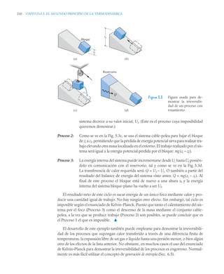 210 CAPITULO 5. EL SEGUNDO PRINCIPIO DE LA TERMODINÁMICA
sistema decrece a su valor inicial, Ui. (Este es el proceso cuya imposibilidad
queremos demostrar.)
Proceso 2: Como se ve en la Fig. 5.3c, se usa el sistema cable-polea para bajar el bloque
de zi a zf, permitiendo que la pérdida de energía potencial sirva para realizar tra-
bajo elevando otra masa localizada en el entorno. El trabajo realizado por el sis-
tema será igual a la energía potencial perdida por el bloque: mg(zi – zf ).
Proceso 3: La energía interna del sistema puede incrementarse desde Ui hasta Uf ponién-
dolo en comunicación con el reservorio, tal y como se ve en la Fig. 5.3d.
La transferencia de calor requerida será: Q = Uf – Ui. O también a partir del
resultado del balance de energía del sistema visto antes: Q = mg(zi – zf ). Al
final de este proceso el bloque está de nuevo a una altura zf y la energía
interna del sistema bloque-plano ha vuelto a ser Uf.
El resultado neto de este ciclo es sacar energía de un único foco mediante calor y pro-
ducir una cantidad igual de trabajo. No hay ningún otro efecto. Sin embargo, tal ciclo es
imposible según el enunciado de Kelvin-Planck. Puesto que tanto el calentamiento del sis-
tema por el foco (Proceso 3) como el descenso de la masa mediante el conjunto cable-
polea, a la vez que se produce trabajo (Proceso 2) son posibles, se puede concluir que es
el Proceso 1 el que es imposible. ▲
El desarrollo de este ejemplo también puede emplearse para demostrar la irreversibili-
dad de los procesos que supongan calor transferido a través de una diferencia finita de
temperaturas, la expansión libre de un gas o líquido hasta una presión menor, o bien algún
otro de los efectos de la lista anterior. No obstante, en muchos casos el uso del enunciado
de Kelvin–Planck para demostrar la irreversibilidad de los procesos es engorroso. Normal-
mente es más fácil utilizar el concepto de generación de entropía (Sec. 6.5).
Figura 5.3 Figura usada para de-
mostrar la irreversibi-
dad de un proceso con
rozamiento.
(a) (b)
Reservorio
zf
zi
(c) (d)
Q
Bloque
 