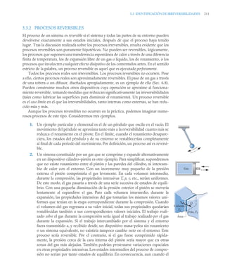 5.3 IDENTIFICACIÓN DE IRREVERSIBILIDADES 211
5.3.2 PROCESOS REVERSIBLES
El proceso de un sistema es reversible si el sistema y todas las partes de su entorno pueden
devolverse exactamente a sus estados iniciales, después de que el proceso haya tenido
lugar. Tras la discusión realizada sobre los procesos irreversibles, resulta evidente que los
procesos reversibles son puramente hipotéticos. No pueden ser reversibles, lógicamente,
los procesos que suponen una transferencia espontánea de calor a través de una diferencia
finita de temperatura, los de expansión libre de un gas o líquido, los de rozamiento, o los
procesos que involucren cualquier efecto disipativo de los comentados antes. En el sentido
estricto de la palabra, un proceso reversible es aquel que es ejecutado perfectamente.
Todos los procesos reales son irreversibles. Los procesos reversibles no ocurren. Pese
a ello, ciertos procesos reales son aproximadamente reversibles. El paso de un gas a través
de una tobera o un difusor, diseñados apropiadamente, es un ejemplo de ello (Sec. 6.8).
Pueden construirse muchos otros dispositivos cuya operación se aproxime al funciona-
miento reversible, tomando medidas que reduzcan significativamente las irreversibilidades
(tales como lubricar las superficies para disminuir el rozamiento). Un proceso reversible
es el caso límite en el que las irreversibilidades, tanto internas como externas, se han redu-
cido más y más.
Aunque los procesos reversibles no ocurren en la práctica, podemos imaginar nume-
rosos procesos de este tipo. Consideremos tres ejemplos.
1. Un ejemplo particular y elemental es el de un péndulo que oscila en el vacío. El
movimiento del péndulo se aproxima tanto más a la reversibilidad cuanto más se
reduzca el rozamiento en el pivote. En el límite, cuando el rozamiento desapare-
ciera, los estados del péndulo y de su entorno se restablecerían completamente
al ﬁnal de cada período del movimiento. Por deﬁnición, un proceso así es reversi-
ble.
2. Un sistema constituido por un gas que se comprime y expande alternativamente
en un dispositivo cilindro–pistón es otro ejemplo. Para simpliﬁcar, supondremos
que no existe rozamiento entre el pistón y las paredes del cilindro, ni intercam-
bio de calor con el entorno. Con un incremento muy pequeño de la presión
externa el pistón comprimiría el gas levemente. En cada volumen intermedio,
durante la compresión, las propiedades intensivas T, p, v, etc., serían uniformes.
De este modo, el gas pasaría a través de una serie sucesiva de estados de equili-
brio. Con una pequeña disminución de la presión exterior el pistón se movería
lentamente al expandirse el gas. Para cada volumen intermedio, durante la
expansión, las propiedades intensivas del gas tomarían los mismos valores uni-
formes que tenían en la etapa correspondiente durante la compresión. Cuando
el volumen del gas regresara a su valor inicial, todas sus propiedades quedarían
restablecidas también a sus correspondientes valores iniciales. El trabajo reali-
zado sobre el gas durante la compresión sería igual al trabajo realizado por el gas
durante la expansión. Si el trabajo intercambiado por el sistema y el entorno
fuera transmitido a, y recibido desde, un dispositivo masa–polea sin rozamiento
o un sistema equivalente, no existiría tampoco cambio neto en el entorno. Este
proceso sería reversible. Por el contrario, si el gas fuese comprimido rápida-
mente, la presión cerca de la cara interna del pistón sería mayor que en otras
zonas del gas más alejadas. También podrían presentarse variaciones espaciales
en otras propiedades intensivas. Los estados intermedios del proceso de compre-
sión no serían por tanto estados de equilibrio. En consecuencia, aun cuando el
Gas
Caliente,
TC
Área
Frío, TF
Q
 