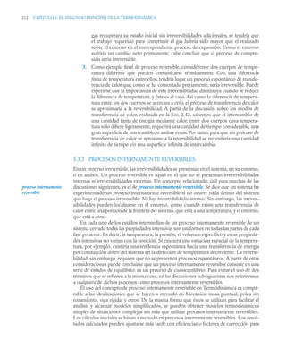 212 CAPITULO 5. EL SEGUNDO PRINCIPIO DE LA TERMODINÁMICA
gas recuperara su estado inicial sin irreversibilidades adicionales, se tendría que
el trabajo requerido para comprimir el gas habría sido mayor que el realizado
sobre el entorno en el correspondiente proceso de expansión. Como el entorno
sufriría un cambio neto permanente, cabe concluir que el proceso de compre-
sión sería irreversible.
3. Como ejemplo ﬁnal de proceso reversible, considérense dos cuerpos de tempe-
ratura diferente que pueden comunicarse térmicamente. Con una diferencia
ﬁnita de temperatura entre ellos, tendría lugar un proceso espontáneo de transfe-
rencia de calor que, como se ha comentado previamente, sería irreversible. Puede
esperarse que la importancia de esta irreversibilidad disminuya cuando se reduce
la diferencia de temperatura, y éste es el caso. Así como la diferencia de tempera-
tura entre los dos cuerpos se acercara a cero, el proceso de transferencia de calor
se aproximaría a la reversibilidad. A partir de la discusión sobre los modos de
transferencia de calor, realizada en la Sec. 2.42, sabemos que el intercambio de
una cantidad ﬁnita de energía mediante calor, entre dos cuerpos cuya tempera-
tura sólo diﬁere ligeramente, requerirá una cantidad de tiempo considerable, una
gran superﬁcie de intercambio, o ambas cosas. Por tanto, para que un proceso de
transferencia de calor se aproxime a la reversibilidad se necesitaría una cantidad
inﬁnita de tiempo y/o una superﬁcie inﬁnita de intercambio.
5.3.3 PROCESOS INTERNAMENTE REVERSIBLES
En un proceso irreversible, las irreversibilidades se presentan en el sistema, en su entorno,
o en ambos. Un proceso reversible es aquel en el que no se presentan irreversibilidades
internas ni irreversibilidades externas. Un concepto relacionado, útil para muchas de las
discusiones siguientes, es el de proceso internamente reversible. Se dice que un sistema ha
experimentado un proceso internamente reversible si no ocurre nada dentro del sistema
que haga el proceso irreversible: No hay irreversibilidades internas. Sin embargo, las irrever-
sibilidades pueden localizarse en el entorno, como cuando existe una transferencia de
calor entre una porción de la frontera del sistema, que está a una temperatura, y el entorno,
que está a otra.
En cada uno de los estados intermedios de un proceso internamente reversible de un
sistema cerrado todas las propiedades intensivas son uniformes en todas las partes de cada
fase presente. Es decir, la temperatura, la presión, el volumen específico y otras propieda-
des intensivas no varían con la posición. Si existiera una variación espacial de la tempera-
tura, por ejemplo, existiría una tendencia espontánea hacia una transferencia de energía
por conducción dentro del sistema en la dirección de temperatura decreciente. La reversi-
bilidad, sin embargo, requiere que no se presenten procesos espontáneos. A partir de estas
consideraciones puede concluirse que un proceso internamente reversible consiste en una
serie de estados de equilibrio: es un proceso de cuasiequilibrio. Para evitar el uso de dos
términos que se refieren a la misma cosa, en las discusiones subsiguientes nos referiremos
a cualquiera de dichos procesos como procesos internamente reversibles.
El uso del concepto de proceso internamente reversible en Termodinámica es compa-
rable a las idealizaciones que se hacen a menudo en Mecánica: masa puntual, polea sin
rozamiento, viga rígida, y otros. De la misma forma que éstos se utilizan para facilitar el
análisis y alcanzar modelos simplificados, se pueden obtener modelos termodinámicos
simples de situaciones complejas sin más que utilizar procesos internamente reversibles.
Los cálculos iniciales se basan a menudo en procesos internamente reversibles. Los resul-
tados calculados pueden ajustarse más tarde con eficiencias o factores de corrección para
proceso internamente
reversible
 