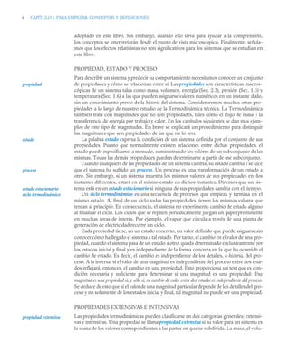 6 CAPÍTULO 1. PARA EMPEZAR: CONCEPTOS Y DEFINICIONES
adoptado en este libro. Sin embargo, cuando ello sirva para ayudar a la comprensión,
los conceptos se interpretarán desde el punto de vista microscópico. Finalmente, señala-
mos que los efectos relativistas no son significativos para los sistemas que se estudian en
este libro.
PROPIEDAD, ESTADO Y PROCESO
Para describir un sistema y predecir su comportamiento necesitamos conocer un conjunto
de propiedades y cómo se relacionan entre sí. Las propiedades son características macros-
cópicas de un sistema tales como masa, volumen, energía (Sec. 2.3), presión (Sec. 1.5) y
temperatura (Sec. 1.6) a las que pueden asignarse valores numéricos en un instante dado,
sin un conocimiento previo de la historia del sistema. Consideraremos muchas otras pro-
piedades a lo largo de nuestro estudio de la Termodinámica técnica. La Termodinámica
también trata con magnitudes que no son propiedades, tales como el flujo de masa y la
transferencia de energía por trabajo y calor. En los capítulos siguientes se dan más ejem-
plos de este tipo de magnitudes. En breve se explicará un procedimiento para distinguir
las magnitudes que son propiedades de las que no lo son.
La palabra estado expresa la condición de un sistema definida por el conjunto de sus
propiedades. Puesto que normalmente existen relaciones entre dichas propiedades, el
estado puede especificarse, a menudo, suministrando los valores de un subconjunto de las
mismas. Todas las demás propiedades pueden determinarse a partir de ese subconjunto.
Cuando cualquiera de las propiedades de un sistema cambia, su estado cambia y se dice
que el sistema ha sufrido un proceso. Un proceso es una transformación de un estado a
otro. Sin embargo, si un sistema muestra los mismos valores de sus propiedades en dos
instantes diferentes, estará en el mismo estado en dichos instantes. Diremos que un sis-
tema está en un estado estacionario si ninguna de sus propiedades cambia con el tiempo.
Un ciclo termodinámico es una secuencia de procesos que empieza y termina en el
mismo estado. Al final de un ciclo todas las propiedades tienen los mismos valores que
tenían al principio. En consecuencia, el sistema no experimenta cambio de estado alguno
al finalizar el ciclo. Los ciclos que se repiten periódicamente juegan un papel prominente
en muchas áreas de interés. Por ejemplo, el vapor que circula a través de una planta de
generación de electricidad recorre un ciclo.
Cada propiedad tiene, en un estado concreto, un valor definido que puede asignarse sin
conocer cómo ha llegado el sistema a tal estado. Por tanto, el cambio en el valor de una pro-
piedad, cuando el sistema pasa de un estado a otro, queda determinado exclusivamente por
los estados inicial y final y es independiente de la forma concreta en la que ha ocurrido el
cambio de estado. Es decir, el cambio es independiente de los detalles, o historia, del pro-
ceso. A la inversa, si el valor de una magnitud es independiente del proceso entre dos esta-
dos reflejará, entonces, el cambio en una propiedad. Esto proporciona un test que es con-
dición necesaria y suficiente para determinar si una magnitud es una propiedad: Una
magnitud es una propiedad si, y sólo si, su cambio de valor entre dos estados es independiente del proceso.
Se deduce de esto que si el valor de una magnitud particular depende de los detalles del pro-
ceso y no solamente de los estados inicial y final, tal magnitud no puede ser una propiedad.
PROPIEDADES EXTENSIVAS E INTENSIVAS
Las propiedades termodinámicas pueden clasificarse en dos categorías generales: extensi-
vas e intensivas. Una propiedad se llama propiedad extensiva si su valor para un sistema es
la suma de los valores correspondientes a las partes en que se subdivida. La masa, el volu-
propiedad
estado
proceso
ciclo termodinámico
estado estacionario
propiedad extensiva
 