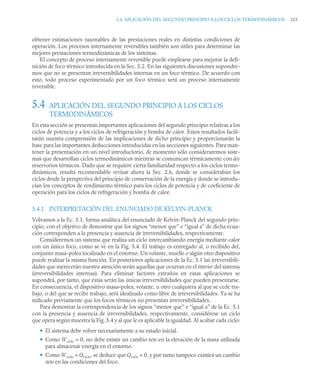 5.4 APLICACIÓN DEL SEGUNDO PRINCIPIO A LOS CICLOS TERMODINÁMICOS 213
obtener estimaciones razonables de las prestaciones reales en distintas condiciones de
operación. Los procesos internamente reversibles también son útiles para determinar las
mejores prestaciones termodinámicas de los sistemas.
El concepto de proceso internamente reversible puede emplearse para mejorar la defi-
nición de foco térmico introducida en la Sec. 5.2. En las siguientes discusiones supondre-
mos que no se presentan irreversibilidades internas en un foco térmico. De acuerdo con
esto, todo proceso experimentado por un foco térmico será un proceso internamente
reversible.
5.4 APLICACIÓN DEL SEGUNDO PRINCIPIO A LOS CICLOS
TERMODINÁMICOS
En esta sección se presentan importantes aplicaciones del segundo principio relativas a los
ciclos de potencia y a los ciclos de refrigeración y bomba de calor. Estos resultados facili-
tarán nuestra comprensión de las implicaciones de dicho principio y proporcionarán la
base para las importantes deducciones introducidas en las secciones siguientes. Para man-
tener la presentación en un nivel introductorio, de momento sólo consideraremos siste-
mas que desarrollan ciclos termodinámicos mientras se comunican térmicamente con dos
reservorios térmicos. Dado que se requiere cierta familiaridad respecto a los ciclos termo-
dinámicos, resulta recomendable revisar ahora la Sec. 2.6, donde se consideraban los
ciclos desde la perspectiva del principio de conservación de la energía y donde se introdu-
cían los conceptos de rendimiento térmico para los ciclos de potencia y de coeficiente de
operación para los ciclos de refrigeración y bomba de calor.
5.4.1 INTERPRETACIÓN DEL ENUNCIADO DE KELVIN-PLANCK
Volvamos a la Ec. 5.1, forma analítica del enunciado de Kelvin-Planck del segundo prin-
cipio, con el objetivo de demostrar que los signos “menor que” e “igual a” de dicha ecua-
ción corresponden a la presencia y ausencia de irreversibilidades, respectivamente.
Consideremos un sistema que realiza un ciclo intercambiando energía mediante calor
con un único foco, como se ve en la Fig. 5.4. El trabajo es entregado al, o recibido del,
conjunto masa-polea localizado en el entorno. Un volante, muelle o algún otro dispositivo
puede realizar la misma función. En posteriores aplicaciones de la Ec. 5.1 las irreversibili-
dades que merecerán nuestra atención serán aquellas que ocurran en el interior del sistema
(irreversibilidades internas). Para eliminar factores extraños en estas aplicaciones se
supondrá, por tanto, que éstas serán las únicas irreversibilidades que pueden presentarse.
En consecuencia, el dispositivo masa–polea, volante, u otro cualquiera al que se cede tra-
bajo, o del que se recibe trabajo, será idealizado como libre de irreversibilidades. Ya se ha
indicado previamente que los focos térmicos no presentan irreversibilidades.
Para demostrar la correspondencia de los signos “menor que” e “igual a” de la Ec. 5.1
con la presencia y ausencia de irreversibilidades, respectivamente, considérese un ciclo
que opera según muestra la Fig. 5.4 y al que le es aplicable la igualdad. Al acabar cada ciclo:
• El sistema debe volver necesariamente a su estado inicial.
• Como Wciclo = 0, no debe existir un cambio neto en la elevación de la masa utilizada
para almacenar energía en el entorno.
• Como Wciclo = Qciclo, se deduce que Qciclo = 0, y por tanto tampoco existirá un cambio
neto en las condiciones del foco.
 