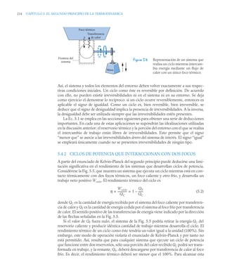 214 CAPITULO 5. EL SEGUNDO PRINCIPIO DE LA TERMODINÁMICA
Así, el sistema y todos los elementos del entorno deben volver exactamente a sus respec-
tivas condiciones iniciales. Un ciclo como éste es reversible por definición. De acuerdo
con ello, no pueden existir irreversibilidades ni en el sistema ni en su entorno. Se deja
como ejercicio el demostrar lo recíproco: si un ciclo ocurre reversiblemente, entonces es
aplicable el signo de igualdad. Como un ciclo es, bien reversible, bien irreversible, se
deduce que el signo de desigualdad implica la presencia de irreversibilidades. A la inversa,
la desigualdad debe ser utilizada siempre que las irreversibilidades estén presentes.
La Ec. 5.1 se emplea en las secciones siguientes para obtener una serie de deducciones
importantes. En cada una de estas aplicaciones se supondrán las idealizaciones utilizadas
en la discusión anterior: el reservorio térmico y la porción del entorno con el que se realiza
el intercambio de trabajo están libres de irreversibilidades. Esto permite que el signo
“menor que” se asocie a las irreversibilidades dentro del sistema de interés. El signo “igual”
se empleará únicamente cuando no se presenten irreversibilidades de ningún tipo.
5.4.2 CICLOS DE POTENCIA QUE INTERACCIONAN CON DOS FOCOS
A partir del enunciado de Kelvin–Planck del segundo principio puede deducirse una limi-
tación significativa en el rendimiento de los sistemas que desarrollan ciclos de potencia.
Considérese la Fig. 5.5, que muestra un sistema que ejecuta un ciclo mientras está en con-
tacto térmicamente con dos focos térmicos, un foco caliente y otro frío, y desarrolla un
trabajo neto positivo Wciclo. El rendimiento térmico del ciclo es
(5.2)
donde QC es la cantidad de energía recibida por el sistema del foco caliente por transferen-
cia de calor y QF es la cantidad de energía cedida por el sistema al foco frío por transferencia
de calor. El sentido positivo de las transferencias de energía viene indicado por la dirección
de las flechas señaladas en la Fig. 5.5.
Si el valor de QF fuera nulo, el sistema de la Fig. 5.5 podría retirar la energía QC del
reservorio caliente y producir idéntica cantidad de trabajo mientras desarrolla el ciclo. El
rendimiento térmico de un ciclo como éste tendría un valor igual a la unidad (100%). Sin
embargo, este modo de operación violaría el enunciado de Kelvin–Planck y por tanto no
está permitido. Así, resulta que para cualquier sistema que ejecute un ciclo de potencia
que funcione entre dos reservorios, sólo una porción del calor recibido QC podrá ser trans-
formada en trabajo, y la restante, QF, deberá descargarse por transferencia de calor al foco
frío. Es decir, el rendimiento térmico deberá ser menor que el 100%. Para alcanzar esta
Figura 5.4 Representación de un sistema que
realiza un ciclo mientras intercam-
bia energía mediante un flujo de
calor con un único foco térmico.
Foco térmico
Transferencia
de calor
Frontera del
sistema
Masa
η
Wciclo
QC
-------------- 1
QF
QC
-------
–
= =
 