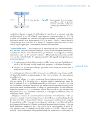 5.4 APLICACIÓN DEL SEGUNDO PRINCIPIO A LOS CICLOS TERMODINÁMICOS 215
conclusión no ha sido necesario (1) ni identificar la naturaleza de la sustancia contenida
por el sistema, (2) ni especificar la serie concreta de procesos que constituyen el ciclo, (3)
ni indicar si los procesos son procesos reales o procesos ideales. La conclusión de que el
rendimiento térmico debe ser menor que el 100% se aplica a todos los ciclos de potencia
cualesquiera que sean los detalles de su operación. Esto puede entenderse como un coro-
lario del segundo principio. Veremos otros corolarios a continuación.
Corolarios de Carnot. Como ningún ciclo de potencia puede tener un rendimiento tér-
mico del 100%, resultará de interés determinar si existe un rendimiento máximo teórico.
El rendimiento máximo teórico de los sistemas que desarrollan ciclos de potencia mientras
intercambian calor con dos reservorios térmicos a diferentes temperaturas será evaluado
en la Sec. 5.6 partiendo de los dos siguientes corolarios del segundo principio, llamados
corolarios de Carnot.
• El rendimiento térmico de un ciclo de potencia irreversible es siempre menor que el rendimiento tér-
mico de un ciclo de potencia reversible cuando ambos operan entre los dos mismos focos térmicos.
• Todos los ciclos de potencia reversibles que operan entre los dos mismos focos térmicos tienen el
mismo rendimiento térmico.
Se considera que un ciclo es reversible si no existen irreversibilidades en el sistema cuando
éste desarrolla el ciclo y las transferencias de calor entre el sistema y los focos ocurren
reversiblemente.
La idea que subyace en el primer corolario de Carnot está de acuerdo con las expecta-
tivas procedentes de la discusión sobre el segundo principio realizada hasta ahora. Es
decir, la presencia de irreversibilidades durante la ejecución de un ciclo conlleva asociada
una penalización. Si tenemos dos sistemas que operan entre los mismos reservorios y cada
uno de ellos recibe la misma cantidad de energía QC, pero uno ejecuta un ciclo reversible
mientras el otro ejecuta un ciclo irreversible, nuestra intuición nos dice que el trabajo neto
desarrollado por el ciclo irreversible será menor, lo cual implica que también tendrá un
rendimiento térmico menor.
El segundo corolario de Carnot se refiere únicamente a ciclos reversibles. Todos los
procesos de un ciclo reversible son perfectos en el sentido más estricto de la palabra. Si
dos ciclos reversibles operaran entre los mismos focos, y ambos reciben la misma cantidad
de energía QC, se podría pensar que uno produce más trabajo que el otro. Esto sólo podría
ser consecuencia de una selección más ventajosa de la sustancia que constituye el sistema
(puede imaginarse, por ejemplo, que el aire es mejor que el vapor de agua) o de la serie de
procesos que forma el ciclo (los procesos de flujo pueden ser preferibles a los procesos de
no flujo). Este corolario niega ambas posibilidades y nos indica que los ciclos tendrán el
Figura 5.5 Representación de un sistema que
desarrolla un ciclo de potencia
mientras intercambia energía con
dos focos por transferencia de ca-
lor.
Foco
Caliente
Foco
frío
Frontera Wciclo = QC – QF
QC
QF
corolarios de Carnot
 