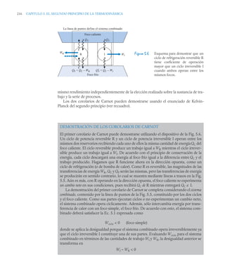 216 CAPITULO 5. EL SEGUNDO PRINCIPIO DE LA TERMODINÁMICA
mismo rendimiento independientemente de la elección realizada sobre la sustancia de tra-
bajo y la serie de procesos.
Los dos corolarios de Carnot pueden demostrarse usando el enunciado de Kelvin-
Planck del segundo principio (ver recuadro).
Figura 5.6 Esquema para demostrar que un
ciclo de refrigeración reversible R
tiene coeficiente de operación
mayor que un ciclo irreversible I
cuando ambos operan entre los
mismos focos.
DEMOSTRACIÓN DE LOS COROLARIOS DE CARNOT
El primer corolario de Carnot puede demostrarse utilizando el dispositivo de la Fig. 5.6.
Un ciclo de potencia reversible R y un ciclo de potencia irreversible I operan entre los
mismos dos reservorios recibiendo cada uno de ellos la misma cantidad de energíaQC del
foco caliente. El ciclo reversible produce un trabajo igual a WR mientras el ciclo irrever-
sible produce un trabajo igual a WI. De acuerdo con el principio de conservación de la
energía, cada ciclo descargará una energía al foco frío igual a la diferencia entre QC y el
trabajo producido. Hagamos que R funcione ahora en la dirección opuesta, como un
ciclo de refrigeración (o de bomba de calor). Como R es reversible, las magnitudes de las
transferencias de energía WR, QC y QF serán las mismas, pero las transferencias de energía
se producirán en sentido contrario, lo cual se muestra mediante líneas a trazos en la Fig.
5.5. Aún es más, con R operando en la dirección opuesta, el foco calienteno experimenta
un cambio neto en sus condiciones, pues recibirá QC de R mientras entregará QC a I.
La demostración del primer corolario de Carnot se completa considerando el sistema
combinado, contenido por la línea de puntos de la Fig. 5.5, constituido por los dos ciclos
y el foco caliente. Como sus partes ejecutan ciclos o no experimentan un cambio neto,
el sistema combinado opera cíclicamente. Además, sólo intercambia energía por trans-
ferencia de calor con un foco simple, el foco frío. De acuerdo con esto, el sistema com-
binado deberá satisfacer la Ec. 5.1 expresada como
Wciclo  0 (foco simple)
donde se aplica la desigualdad porque el sistema combinado opera irreversiblemente ya
que el ciclo irreversible I constituye una de sus partes. Evaluando Wciclo para el sistema
combinado en términos de las cantidades de trabajo WI y WR, la desigualdad anterior se
transforma en
WI – WR  0
Foco frío
WI
I
R
WR
QC
QC
Q′
F = QC – WI
QF = QC – WR
La línea de puntos define el sistema combinado
Foco caliente
 