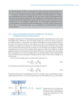 5.4 APLICACIÓN DEL SEGUNDO PRINCIPIO A LOS CICLOS TERMODINÁMICOS 217
5.4.3 CICLOS DE REFRIGERACIÓN Y BOMBA DE CALOR QUE
INTERACCIONAN CON DOS FOCOS
El segundo principio de la Termodinámica impone límites a las prestaciones de los ciclos
de refrigeración y bomba de calor del mismo modo que a las de los ciclos de potencia.
Considérese la Fig. 5.7, que muestra un sistema desarrollando un ciclo mientras intercam-
bia calor con dos focos térmicos, uno caliente y otro frío. Las transferencias de energía
señaladas en la figura son positivas en la dirección indicada por las flechas. De acuerdo
con el principio de conservación de la energía, el ciclo descarga una energía QC mediante
transferencia de calor en el foco caliente, que es igual a la suma de la energía QF, recibida
también mediante transferencia de calor desde el foco frío, y del trabajo neto consumido.
Este ciclo puede ser un ciclo de refrigeración o un ciclo de bomba de calor, dependiendo
de que su función sea la de extraer la energía QF del foco frío o la de ceder la energía QC al
foco caliente.
Para un ciclo de refrigeración el coeficiente de operación es
(5.3)
El coeficiente de operación para un ciclo de bomba de calor es
(5.4)
Cuando el trabajo neto consumido por el ciclo Wciclo tiende a cero, los coeficientes de ope-
ración dados por las Ecs. 5.3 y 5.4 se aproximan a un valor infinito. Si Wciclo fuese idénti-
lo cual muestra que WI debe ser menor que WR. Como cada ciclo recibe la misma ener-
gía, QC, se concluye que ηI  ηR. Con ello se completa la demostración del Corolario 1.
El segundo corolario de Carnot puede demostrarse en forma paralela si se conside-
ran cualesquiera dos ciclos reversibles, R1 y R2, que operan entre los dos mismos focos.
Haciendo que R1 juegue el papel de R, y R2 el papel de I, en el desarrollo anterior, puede
formarse un sistema combinado que incluya los dos ciclos y el reservorio caliente y que
cumple la Ec. 5.1. Sin embargo, al aplicar la Ec. 5.1 a este sistema combinado se utili-
zará la igualdad, pues el sistema opera reversiblemente. Por tanto, podrá concluirse que
WR1 = WR2, y en consecuencia ηR1 = ηR2. Los detalles de esta demostración se dejan
como ejercicio.
Figura 5.7 Representación de un sistema que
recorre un ciclo de refrigeración o
de bomba de calor, intercambiando
energía por transferencia de calor
con dos focos.
β
QF
Wciclo
--------------
QF
QC QF
–
--------------------
-
= =
γ
QC
Wciclo
--------------
QC
QC QF
–
--------------------
-
= =
Foco
caliente
Foco
frío
Frontera Wciclo= QC – QF
QC =
QF + Wciclo
QF
 