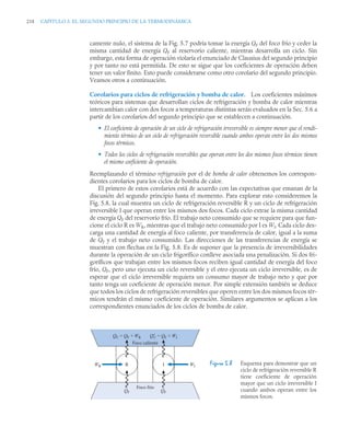 218 CAPITULO 5. EL SEGUNDO PRINCIPIO DE LA TERMODINÁMICA
camente nulo, el sistema de la Fig. 5.7 podría tomar la energía QF del foco frío y ceder la
misma cantidad de energía QF al reservorio caliente, mientras desarrolla un ciclo. Sin
embargo, esta forma de operación violaría el enunciado de Clausius del segundo principio
y por tanto no está permitida. De esto se sigue que los coeficientes de operación deben
tener un valor finito. Esto puede considerarse como otro corolario del segundo principio.
Veamos otros a continuación.
Corolarios para ciclos de refrigeración y bomba de calor. Los coeficientes máximos
teóricos para sistemas que desarrollan ciclos de refrigeración y bomba de calor mientras
intercambian calor con dos focos a temperaturas distintas serán evaluados en la Sec. 5.6 a
partir de los corolarios del segundo principio que se establecen a continuación.
• El coeficiente de operación de un ciclo de refrigeración irreversible es siempre menor que el rendi-
miento térmico de un ciclo de refrigeración reversible cuando ambos operan entre los dos mismos
focos térmicos.
• Todos los ciclos de refrigeración reversibles que operan entre los dos mismos focos térmicos tienen
el mismo coeficiente de operación.
Reemplazando el término refrigeración por el de bomba de calor obtenemos los correspon-
dientes corolarios para los ciclos de bomba de calor.
El primero de estos corolarios está de acuerdo con las expectativas que emanan de la
discusión del segundo principio hasta el momento. Para explorar esto consideremos la
Fig. 5.8, la cual muestra un ciclo de refrigeración reversible R y un ciclo de refrigeración
irreversible I que operan entre los mismos dos focos. Cada ciclo extrae la misma cantidad
de energía QF del reservorio frío. El trabajo neto consumido que se requiere para que fun-
cione el ciclo R es WR, mientras que el trabajo neto consumido por I es WI. Cada ciclo des-
carga una cantidad de energía al foco caliente, por transferencia de calor, igual a la suma
de QF y el trabajo neto consumido. Las direcciones de las transferencias de energía se
muestran con flechas en la Fig. 5.8. Es de suponer que la presencia de irreversibilidades
durante la operación de un ciclo frigorífico conlleve asociada una penalización. Si dos fri-
goríficos que trabajan entre los mismos focos reciben igual cantidad de energía del foco
frío, QF, pero uno ejecuta un ciclo reversible y el otro ejecuta un ciclo irreversible, es de
esperar que el ciclo irreversible requiera un consumo mayor de trabajo neto y que por
tanto tenga un coeficiente de operación menor. Por simple extensión también se deduce
que todos los ciclos de refrigeración reversibles que operen entre los dos mismos focos tér-
micos tendrán el mismo coeficiente de operación. Similares argumentos se aplican a los
correspondientes enunciados de los ciclos de bomba de calor.
Figura 5.8 Esquema para demostrar que un
ciclo de refrigeración reversible R
tiene coeficiente de operación
mayor que un ciclo irreversible I
cuando ambos operan entre los
mismos focos.
Foco frío
WI
I
R
WR
QF QF
Q′
C = QF + WI
QC = QF + WR
Foco caliente
 
