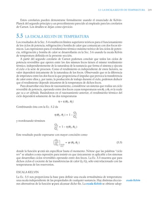 5.5 LA ESCALA KELVIN DE TEMPERATURA 219
Estos corolarios pueden demostrarse formalmente usando el enunciado de Kelvin-
Planck del segundo principio y un procedimiento parecido al empleado para los corolarios
de Carnot. Los detalles se dejan como ejercicio.
5.5 LA ESCALA KELVIN DE TEMPERATURA
Los resultados de la Sec. 5.4 establecen límites superiores teóricos para el funcionamiento
de los ciclos de potencia, refrigeración y bomba de calor que comunican con dos focos tér-
micos. Las expresiones para el rendimiento térmico máximo teórico de los ciclos de poten-
cia, refrigeración y bomba de calor se desarrollarán en la Sec. 5.6 usando la escala Kelvin
de temperatura definida en la presente sección.
A partir del segundo corolario de Carnot podemos concluir que todos los ciclos de
potencia reversibles que operen entre los dos mismos focos tienen el mismo rendimiento
térmico, independientemente de la naturaleza de la sustancia que forma el sistema y ejecuta
el ciclo o la serie de procesos. Como el rendimiento es independiente de estos factores, su
valor dependerá únicamente de la naturaleza de los focos. Observando que es la diferencia
de temperatura entre los dos focos la que proporciona el impulso que provoca la transferencia
de calor entre ellos y, por tanto, la producción de trabajo durante el ciclo, podemos deducir
que el rendimiento depende únicamente de la temperatura de dichos focos.
Para desarrollar esta línea de razonamiento, considérese un sistema que realiza un ciclo
reversible de potencia, operando entre dos focos cuyas temperaturas sonθC y θF en la escala
que va a ser definida. Basándonos en el razonamiento anterior, el rendimiento térmico del
ciclo dependerá solamente de las dos temperaturas
η = η (θF, θC)
Combinando ésta con la Ec. 5.2 da
y reordenando términos
Este resultado puede expresarse con mayor concisión como
(5.5)
donde la función ψ está sin especificar hasta el momento. Nótese que las palabras “ciclo
rev” se añaden a esta expresión para insistir en que únicamente es aplicable a los sistemas
que desarrollan ciclos reversibles operando entre dos focos. La Ec. 5.5 muestra que para
dichos ciclos el cociente de las transferencias de calor QF /QC sólo está relacionado con las
temperaturas de los reservorios.
ESCALA KELVIN
La Ec. 5.5 nos proporciona la base para definir una escala termodinámica de temperatura:
una escala independiente de las propiedades de cualquier sustancia. Hay distintas eleccio-
nes alternativas de la función ψ para alcanzar dicho fin. La escala Kelvin se obtiene adop-
η θF θC
,
( ) 1
QF
QC
-------
–
=
QF
QC
------- 1 η θF θC
,
( )
–
=
QF
QC
-------
⎝ ⎠
⎛ ⎞
ciclo
rev
ψ θF θC
,
( )
=
escala Kelvin
 