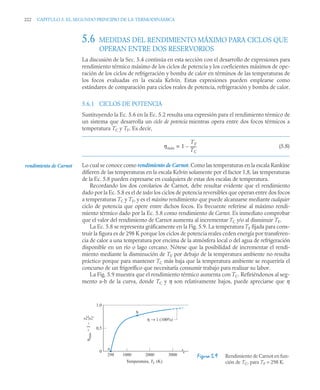 222 CAPITULO 5. EL SEGUNDO PRINCIPIO DE LA TERMODINÁMICA
5.6 MEDIDAS DEL RENDIMIENTO MÁXIMO PARA CICLOS QUE
OPERAN ENTRE DOS RESERVORIOS
La discusión de la Sec. 5.4 continúa en esta sección con el desarrollo de expresiones para
rendimiento térmico máximo de los ciclos de potencia y los coeficientes máximos de ope-
ración de los ciclos de refrigeración y bomba de calor en términos de las temperaturas de
los focos evaluadas en la escala Kelvin. Estas expresiones pueden emplearse como
estándares de comparación para ciclos reales de potencia, refrigeración y bomba de calor.
5.6.1 CICLOS DE POTENCIA
Sustituyendo la Ec. 5.6 en la Ec. 5.2 resulta una expresión para el rendimiento térmico de
un sistema que desarrolla un ciclo de potencia mientras opera entre dos focos térmicos a
temperatura TC y TF. Es decir,
(5.8)
Lo cual se conoce como rendimiento de Carnot. Como las temperaturas en la escala Rankine
difieren de las temperaturas en la escala Kelvin solamente por el factor 1,8, las temperaturas
de la Ec. 5.8 pueden expresarse en cualquiera de estas dos escalas de temperatura.
Recordando los dos corolarios de Carnot, debe resultar evidente que el rendimiento
dado por la Ec. 5.8 es el de todos los ciclos de potencia reversibles que operan entre dos focos
a temperaturas TC y TF, y es el máximo rendimiento que puede alcanzarse mediante cualquier
ciclo de potencia que opere entre dichos focos. Es frecuente referirse al máximo rendi-
miento térmico dado por la Ec. 5.8 como rendimiento de Carnot. Es inmediato comprobar
que el valor del rendimiento de Carnot aumenta al incrementar TC y/o al disminuir TF.
La Ec. 5.8 se representa gráficamente en la Fig. 5.9. La temperatura TF fijada para cons-
truir la figura es de 298 K porque los ciclos de potencia reales ceden energía por transferen-
cia de calor a una temperatura por encima de la atmósfera local o del agua de refrigeración
disponible en un río o lago cercano. Nótese que la posibilidad de incrementar el rendi-
miento mediante la disminución de TF por debajo de la temperatura ambiente no resulta
práctico porque para mantener TC más baja que la temperatura ambiente se requeriría el
concurso de un frigorífico que necesitaría consumir trabajo para realizar su labor.
La Fig. 5.9 muestra que el rendimiento térmico aumenta con TC. Refiriéndonos al seg-
mento a-b de la curva, donde TC y η son relativamente bajos, puede apreciarse que η
Figura 5.9 Rendimiento de Carnot en fun-
ción de TC, para TF = 298 K.
ηmáx 1
TF
TC
------
-
–
=
rendimiento de Carnot
a
b
η → 1 (100%)
0
1000 2000
Temperatura, TC (K)
3000
298
0,5
1,0
η
máx
=
1
–
T
F
––
–
T
C
 