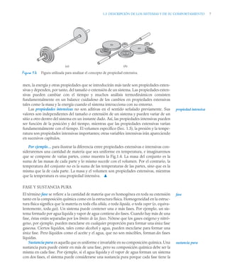 1.3 DESCRIPCIÓN DE LOS SISTEMAS Y DE SU COMPORTAMIENTO 7
men, la energía y otras propiedades que se introducirán más tarde son propiedades exten-
sivas y dependen, por tanto, del tamaño o extensión de un sistema. Las propiedades exten-
sivas pueden cambiar con el tiempo y muchos análisis termodinámicos consisten
fundamentalmente en un balance cuidadoso de los cambios en propiedades extensivas
tales como la masa y la energía cuando el sistema interacciona con su entorno.
Las propiedades intensivas no son aditivas en el sentido señalado previamente. Sus
valores son independientes del tamaño o extensión de un sistema y pueden variar de un
sitio a otro dentro del sistema en un instante dado. Así, las propiedades intensivas pueden
ser función de la posición y del tiempo, mientras que las propiedades extensivas varían
fundamentalmente con el tiempo. El volumen específico (Sec. 1.5), la presión y la tempe-
ratura son propiedades intensivas importantes; otras variables intensivas irán apareciendo
en sucesivos capítulos.
Por ejemplo… para ilustrar la diferencia entre propiedades extensivas e intensivas con-
sideraremos una cantidad de materia que sea uniforme en temperatura, e imaginaremos
que se compone de varias partes, como muestra la Fig.1.4. La masa del conjunto es la
suma de las masas de cada parte y lo mismo sucede con el volumen. Por el contrario, la
temperatura del conjunto no es la suma de las temperaturas de las partes, sino que es la
misma que la de cada parte. La masa y el volumen son propiedades extensivas, mientras
que la temperatura es una propiedad intensiva. ▲
FASE Y SUSTANCIA PURA
El término fase se refiere a la cantidad de materia que es homogénea en toda su extensión
tanto en la composición química como en la estructura física. Homogeneidad en la estruc-
tura física significa que la materia es toda ella sólida, o toda líquida, o toda vapor (o, equiva-
lentemente, toda gas). Un sistema puede contener una o más fases. Por ejemplo, un sis-
tema formado por agua líquida y vapor de agua contiene dos fases. Cuando hay más de una
fase, éstas están separadas por los límites de las fases. Nótese que los gases oxígeno y nitró-
geno, por ejemplo, pueden mezclarse en cualquier proporción para formar una única fase
gaseosa. Ciertos líquidos, tales como alcohol y agua, pueden mezclarse para formar una
única fase. Pero líquidos como el aceite y el agua, que no son miscibles, forman dos fases
líquidas.
Sustancia pura es aquella que es uniforme e invariable en su composición química. Una
sustancia pura puede existir en más de una fase, pero su composición química debe ser la
misma en cada fase. Por ejemplo, si el agua líquida y el vapor de agua forman un sistema
con dos fases, el sistema puede considerarse una sustancia pura porque cada fase tiene la
Figura 1.4 Figura utilizada para analizar el concepto de propiedad extensiva.
(b)
(a)
propiedad intensiva
fase
sustancia pura
 