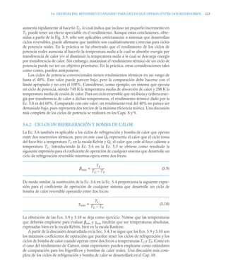 5.6 MEDIDAS DEL RENDIMIENTO MÁXIMO PARA CICLOS QUE OPERAN ENTRE DOS RESERVORIOS 223
aumenta rápidamente al hacerlo TC, lo cual indica que incluso un pequeño incremento en
TC puede tener un efecto apreciable en el rendimiento. Aunque estas conclusiones, obte-
nidas a partir de la Fig. 5.9, sólo son aplicables estrictamente a sistemas que desarrollan
ciclos reversibles, puede afirmarse que también son cualitativamente correctas para ciclos
de potencia reales. En la práctica se ha observado que el rendimiento de los ciclos de
potencia reales aumenta al hacerlo la temperatura media a la cual se absorbe energía por
transferencia de calor y/o al disminuir la temperatura media a la cual se descarga energía
por transferencia de calor. Sin embargo, maximizar el rendimiento térmico de un ciclo de
potencia puede no ser un objetivo prioritario. En la práctica, otras consideraciones tales
como costes, pueden anteponerse.
Los ciclos de potencia convencionales tienen rendimientos térmicos en un rango de
hasta el 40%. Este valor puede parecer bajo, pero la comparación debe hacerse con el
límite apropiado y no con el 100%. Considérese, como ejemplo, un sistema que ejecuta
un ciclo de potencia, siendo 745 K la temperatura media de absorción de calor y 298 K la
temperatura media de cesión de calor. Para un ciclo reversible que recibiera y cediera ener-
gía por transferencia de calor a dichas temperaturas, el rendimiento térmico dado por la
Ec. 5.8 es del 60%. Comparado con este valor, un rendimiento real del 40% no parece ser
demasiado bajo, pues representa dos tercios de la máxima eficiencia teórica. Una discusión
más completa de los ciclos de potencia se realizará en los Caps. 8 y 9.
5.6.2 CICLOS DE REFRIGERACIÓN Y BOMBA DE CALOR
La Ec. 5.6 también es aplicable a los ciclos de refrigeración y bomba de calor que operan
entre dos reservorios térmicos, pero en este caso QF representa el calor que el ciclo toma
del foco frío a temperatura TF en la escala Kelvin y QC el calor que cede al foco caliente a
temperatura TC. Introduciendo la Ec. 5.6 en la Ec. 5.3 se obtiene como resultado la
siguiente expresión para el coeficiente de operación de cualquier sistema que desarrolle un
ciclo de refrigeración reversible mientras opera entre dos focos:
(5.9)
De modo similar, la sustitución de la Ec. 5.6 en la Ec. 5.4 proporciona la siguiente expre-
sión para el coeficiente de operación de cualquier sistema que desarrolle un ciclo de
bomba de calor reversible operando entre dos focos:
(5.10)
La obtención de las Ecs. 5.9 y 5.10 se deja como ejercicio. Nótese que las temperaturas
que deberán emplearse para evaluar βmáx y γmáx tendrán que ser temperaturas absolutas,
expresadas bien en la escala Kelvin, bien en la escala Rankine.
A partir de la discusión desarrollada en la Sec. 5.4.3 se sigue que las Ecs. 5.9 y 5.10 son
los máximos coeficientes de operación que pueden tener los ciclos de refrigeración y los
ciclos de bomba de calor cuando operan entre dos focos a temperaturas TC y TF. Como en
el caso del rendimiento de Carnot, estas expresiones pueden emplearse como estándares
de comparación para los frigoríficos y bombas de calor reales. Una discusión más com-
pleta de los ciclos de refrigeración y bomba de calor se desarrollará en el Cap. 10.
βmáx
TF
TC TF
–
-------------------
-
=
γmáx
TC
TC TF
–
-------------------
-
=
 
