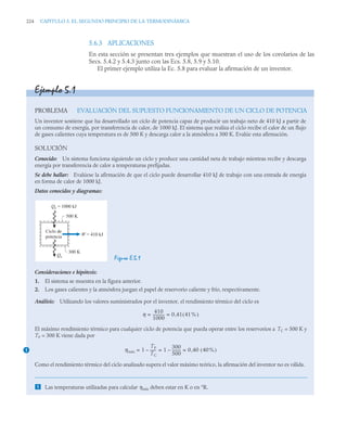 224 CAPITULO 5. EL SEGUNDO PRINCIPIO DE LA TERMODINÁMICA
5.6.3 APLICACIONES
En esta sección se presentan tres ejemplos que muestran el uso de los corolarios de las
Secs. 5.4.2 y 5.4.3 junto con las Ecs. 5.8, 5.9 y 5.10.
El primer ejemplo utiliza la Ec. 5.8 para evaluar la afirmación de un inventor.
Ejemplo 5.1
PROBLEMA EVALUACIÓN DEL SUPUESTO FUNCIONAMIENTO DE UN CICLO DE POTENCIA
Un inventor sostiene que ha desarrollado un ciclo de potencia capaz de producir un trabajo neto de 410 kJ a partir de
un consumo de energía, por transferencia de calor, de 1000 kJ. El sistema que realiza el ciclo recibe el calor de un flujo
de gases calientes cuya temperatura es de 500 K y descarga calor a la atmósfera a 300 K. Evalúe esta afirmación.
SOLUCIÓN
Conocido: Un sistema funciona siguiendo un ciclo y produce una cantidad neta de trabajo mientras recibe y descarga
energía por transferencia de calor a temperaturas prefijadas.
Se debe hallar: Evalúese la afirmación de que el ciclo puede desarrollar 410 kJ de trabajo con una entrada de energía
en forma de calor de 1000 kJ.
Datos conocidos y diagramas:
Figura E.5.1
Consideraciones e hipótesis:
1. El sistema se muestra en la figura anterior.
2. Los gases calientes y la atmósfera juegan el papel de reservorio caliente y frío, respectivamente.
Análisis: Utilizando los valores suministrados por el inventor, el rendimiento térmico del ciclo es
El máximo rendimiento térmico para cualquier ciclo de potencia que pueda operar entre los reservorios a TC = 500 K y
TF = 300 K viene dada por
Como el rendimiento térmico del ciclo analizado supera el valor máximo teórico, la afirmación del inventor no es válida.
 Las temperaturas utilizadas para calcular ηmáx deben estar en K o en °R.
Ciclo de
potencia
Qe = 1000 kJ
Qs
W = 410 kJ
500 K
300 K
η
410
1000
------------
- 0 41 41%
( )
,
= =
1 ηmáx 1
TF
TC
------
-
– 1
300
500
---------
-
– 0 40 40%
( )
,
= = =
 