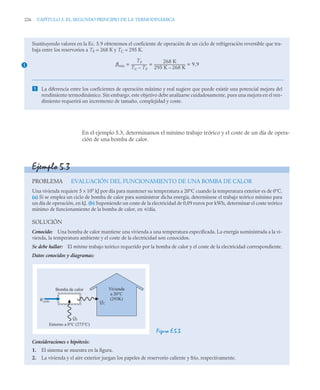 226 CAPITULO 5. EL SEGUNDO PRINCIPIO DE LA TERMODINÁMICA
En el ejemplo 5.3, determinamos el mínimo trabajo teórico y el coste de un día de opera-
ción de una bomba de calor.
Sustituyendo valores en la Ec. 5.9 obtenemos el coeficiente de operación de un ciclo de refrigeración reversible que tra-
baja entre los reservorios a TF = 268 K y TC = 295 K.
 La diferencia entre los coeficientes de operación máximo y real sugiere que puede existir una potencial mejora del
rendimiento termodinámico. Sin embargo, este objetivo debe analizarse cuidadosamente, pues una mejora en el ren-
dimiento requerirá un incremento de tamaño, complejidad y coste.
1 βmáx
TF
TC TF
–
-------------------
-
268 K
295 K 268 K
–
-------------------------------------
- 9 9
,
= = =
Ejemplo 5.3
PROBLEMA EVALUACIÓN DEL FUNCIONAMIENTO DE UNA BOMBA DE CALOR
Una vivienda requiere 5 × 105
kJ por día para mantener su temperatura a 20°C cuando la temperatura exterior es de 0°C.
(a) Si se emplea un ciclo de bomba de calor para suministrar dicha energía, determínese el trabajo teórico mínimo para
un día de operación, en kJ. (b) Suponiendo un coste de la electricidad de 0,09 euros por kWh, determinar el coste teórico
mínimo de funcionamiento de la bomba de calor, en u/día.
SOLUCIÓN
Conocido: Una bomba de calor mantiene una vivienda a una temperatura especificada. La energía suministrada a la vi-
vienda, la temperatura ambiente y el coste de la electricidad son conocidos.
Se debe hallar: El mínimo trabajo teórico requerido por la bomba de calor y el coste de la electricidad correspondiente.
Datos conocidos y diagramas:
Figura E.5.3
Consideraciones e hipótesis:
1. El sistema se muestra en la figura.
2. La vivienda y el aire exterior juegan los papeles de reservorio caliente y frío, respectivamente.
Bomba de calor Vivienda
a 20°C
(293K)
Entorno a 0°C (273°C)
QF
QC
Wciclo
 