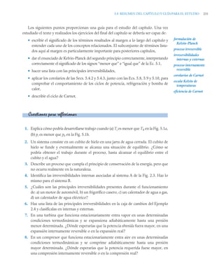5.8 RESUMEN DEL CAPÍTULO Y GUÍA PARA EL ESTUDIO 231
Los siguientes puntos proporcionan una guía para el estudio del capítulo. Una vez
estudiado el texto y realizados los ejercicios del final del capítulo se debería ser capaz de:
• escribir el significado de los términos resaltados al margen a lo largo del capítulo y
entender cada uno de los conceptos relacionados. El subconjunto de términos lista-
dos aquí al margen es particularmente importante para posteriores capítulos,
• dar el enunciado de Kelvin-Planck del segundo principio correctamente, interpretando
correctamente el significado de los signos “menor que” e “igual que” de la Ec. 5.1,
• hacer una lista con las principales irreversibilidades,
• aplicar los corolarios de las Secs. 5.4.2 y 5.4.3, junto con las Ecs. 5.8, 5.9 y 5.10, para
comprobar el comportamiento de los ciclos de potencia, refrigeración y bomba de
calor,
• describir el ciclo de Carnot.
1. Explica cómo podría desarrollarse trabajo cuando (a) Ti es menor que T0 en la Fig. 5.1a,
(b) pi es menor que p0 en la Fig. 5.1b.
2. Un sistema consiste en un cubito de hielo en una jarra de agua cerrada. El cubito de
hielo se funde y eventualmente se alcanza una situación de equilibrio. ¿Cómo se
podría obtener el trabajo durante el proceso, hasta alcanzar el equilibrio entre el
cubito y el agua?
3. Describe un proceso que cumpla el principio de conservación de la energía, pero que
no ocurra realmente en la naturaleza.
4. Identifica las irreversibilidades internas asociadas al sistema A de la Fig. 2.3. Haz lo
mismo para el sistema B.
5. ¿Cuáles son las principales irreversibilidades presentes durante el funcionamiento
de: a) un motor de automóvil, b) un frigorífico casero, c) un calentador de agua a gas,
d) un calentador de agua eléctrico?
6. Haz una lista de las principales irreversibilidades en la caja de cambios del Ejemplo
2.4 y clasifícalas en internas y externas.
7. En una turbina que funciona estacionariamente entra vapor en unas determinadas
condiciones termodinámicas y se expansiona adiabáticamente hasta una presión
menor determinada. ¿Dónde esperarías que la potencia obtenida fuera mayor, en una
expansión internamente reversible o en la expansión real?
8. En un compresor que funciona estacionariamente entra aire en unas determinadas
condiciones termodinámicas y se comprime adiabáticamente hasta una presión
mayor determinada. ¿Dónde esperarías que la potencia requerida fuese mayor, en
una compresión internamente reversible o en la compresión real?
formulación de
Kelvin-Planck
proceso irreversible
irreversibilidades
internas y externas
proceso internamente
reversible
corolarios de Carnot
escala Kelvin de
temperaturas
eficiencia de Carnot
Cuestiones para reflexionar
 