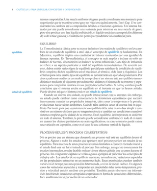8 CAPÍTULO 1. PARA EMPEZAR: CONCEPTOS Y DEFINICIONES
misma composición. Una mezcla uniforme de gases puede considerarse una sustancia pura
suponiendo que se mantiene como gas y no reacciona químicamente. En el Cap. 13 se con-
siderarán los cambios en la composición debidos a reacciones químicas. Un sistema for-
mado por aire puede considerarse una sustancia pura mientras sea una mezcla de gases,
pero si se produce una fase líquida enfriándolo, el líquido tendrá una composición diferente
de la de la fase gaseosa y el sistema no podrá ya considerarse una sustancia pura.
EQUILIBRIO
La Termodinámica clásica pone su mayor énfasis en los estados de equilibrio y en los cam-
bios de un estado de equilibrio a otro. Así, el concepto de equilibrio es fundamental. En
Mecánica, equilibrio implica una condición de balance mantenido por una igualdad de
fuerzas opuestas. En Termodinámica, el concepto es más amplio e incluye no sólo un
balance de fuerzas, sino también un balance de otras influencias. Cada tipo de influencia
se refiere a un aspecto particular o total del equilibrio termodinámico. De acuerdo con
esto, deben existir varios tipos de equilibrio parcial para satisfacer la condición de equili-
brio completo; dichos equilibrios son el mecánico, el térmico, el de fases y el químico. Los
criterios para estos cuatro tipos de equilibrio se considerarán en apartados posteriores. Por
ahora podemos establecer un modo de comprobar si un sistema está en equilibrio termo-
dinámico mediante el siguiente procedimiento: aislamos el sistema de su entorno y espe-
ramos para comprobar cambios en sus propiedades observables. Si no hay cambios puede
concluirse que el sistema estaba en equilibrio en el instante en que lo hemos aislado.
Puede decirse así que el sistema está en un estado de equilibrio.
Cuando un sistema está aislado, no puede interaccionar con su entorno; sin embargo,
su estado puede cambiar como consecuencia de fenómenos espontáneos que suceden
internamente cuando sus propiedades intensivas, tales como la temperatura y la presión,
evolucionan hacia valores uniformes. Cuando tales cambios cesan el sistema está en equi-
librio. Por tanto, para que un sistema esté en equilibrio debe estar en una fase simple o con-
sistir en un número de fases que no tengan tendencia a cambiar sus condiciones cuando el
sistema completo quede aislado de su entorno. En el equilibrio, la temperatura es uniforme
en todo el sistema. También, la presión puede considerarse uniforme en todo él en tanto
en cuanto los efectos gravitatorios no sean significativos; en caso contrario puede existir
una variación en la presión, como es el caso de una columna vertical de líquido.
PROCESOS REALES Y PROCESOS CUASIESTÁTICOS
No es preciso que un sistema que desarrolla un proceso real esté en equilibrio durante el
proceso. Alguno o todos los estados que aparecen en el proceso pueden ser estados de no
equilibrio. Para muchos de estos procesos estamos limitados a conocer el estado inicial y
el estado final una vez ha terminado el proceso. Sin embargo, aunque no conozcamos los
estados intermedios, resulta factible evaluar ciertos efectos globales que ocurren durante el
proceso. En el siguiente capítulo se verán algunos ejemplos al presentar los conceptos de
trabajo y calor. Los estados de no equilibrio muestran, normalmente, variaciones espaciales
en las propiedades intensivas en un momento dado. Estas propiedades pueden también
variar con el tiempo para una posición determinada, a veces de modo caótico. En algunos
casos las variaciones espaciales y temporales en propiedades tales como temperatura, pre-
sión y velocidad pueden medirse con precisión. También puede obtenerse esa informa-
ción resolviendo ecuaciones apropiadas expresadas en forma de ecuaciones diferenciales,
bien analíticamente o por medio de un ordenador.
equilibrio
estado de equilibrio
 