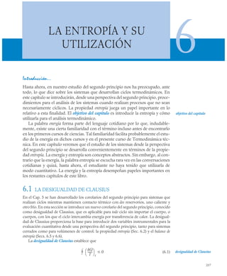 237
LA ENTROPÍA Y SU
UTILIZACIÓN 6
Introducción…
Hasta ahora, en nuestro estudio del segundo principio nos ha preocupado, ante
todo, lo que dice sobre los sistemas que desarrollan ciclos termodinámicos. En
este capítulo se introducirán, desde una perspectiva del segundo principio, proce-
dimientos para el análisis de los sistemas cuando realizan procesos que no sean
necesariamente cíclicos. La propiedad entropía juega un papel importante en lo
relativo a esta finalidad. El objetivo del capítulo es introducir la entropía y cómo
utilizarla para el análisis termodinámico.
La palabra energía forma parte del lenguaje cotidiano por lo que, indudable-
mente, existe una cierta familiaridad con el término incluso antes de encontrarlo
en los primeros cursos de ciencias. Tal familiaridad facilita probablemente el estu-
dio de la energía en dichos cursos y en el presente curso de Termodinámica téc-
nica. En este capítulo veremos que el estudio de los sistemas desde la perspectiva
del segundo principio se desarrolla convenientemente en términos de la propie-
dad entropía. La energía y entropía son conceptos abstractos. Sin embargo, al con-
trario que la energía, la palabra entropía se escucha rara vez en las conversaciones
cotidianas y quizá, hasta ahora, el estudiante no haya tenido que utilizarla de
modo cuantitativo. La energía y la entropía desempeñan papeles importantes en
los restantes capítulos de este libro.
6.1 LA DESIGUALDAD DE CLAUSIUS
En el Cap. 5 se han desarrollado los corolarios del segundo principio para sistemas que
realizan ciclos mientras mantienen contacto térmico con dos reservorios, uno caliente y
otro frío. En esta sección se introduce un nuevo corolario del segundo principio, conocido
como desigualdad de Clausius, que es aplicable para todo ciclo sin importar el cuerpo, o
cuerpos, con los que el ciclo intercambia energía por transferencia de calor. La desigual-
dad de Clausius proporciona la base para introducir dos variables instrumentales para la
evaluación cuantitativa desde una perspectiva del segundo principio, tanto para sistemas
cerrados como para volúmenes de control: la propiedad entropía (Sec. 6.2) y el balance de
entropía (Secs. 6.5 y 6.6).
La desigualdad de Clausius establece que
(6.1)
objetivo del capítulo
desigualdad de Clausius
Q
T
-------
⎝ ⎠
⎛ ⎞
f
0


 