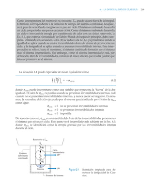 6.1 LA DESIGUALDAD DE CLAUSIUS 239
La ecuación 6.1 puede expresarse de modo equivalente como
(6.2)
donde σciclo puede interpretarse como una variable que representa la “fuerza” de la des-
igualdad. El valor de σciclo es positivo cuando se presentan irreversibilidades internas, nulo
cuando no se presentan irreversibilidades internas, y nunca puede ser negativo. En resu-
men, la naturaleza del ciclo ejecutado por el sistema queda indicada por el valor de σciclo
como sigue:
σciclo = 0 no se presentan irreversibilidades internas
σciclo  0 se presentan irreversibilidades internas
σciclo  0 imposible
De acuerdo con esto, σciclo es una medida del efecto de las irreversibilidades presentes en
el sistema que ejecuta el ciclo. Este punto será desarrollado más adelante en la Sec. 6.5,
donde σciclo se identificará como la entropía generada por las irreversibilidades internas
durante el ciclo.
Como la temperatura del reservorio es constante, Tres puede sacarse fuera de la integral.
El término correspondiente a la variación de energía del sistema combinado desapare-
cerá, pues la variación de energía es cero para un ciclo. El sistema combinado desarrolla
un ciclo porque todas sus partes ejecutan ciclos. Como el sistema combinado desarrolla
un ciclo e intercambia energía por transferencia de calor con un único reservorio, la
Ec. 5.1, que expresa el enunciado de Kelvin–Planck del segundo principio, debe cum-
plirse. Utilizando esta ecuación, la Ec. (b) se reduce a la Ec. 6.1 ya presentada, donde la
igualdad se aplica cuando no existen irreversibilidades dentro del sistema al ejecutar éste un
ciclo, y la desigualdad se aplica cuando se presentan irreversibilidades internas. Esta inter-
pretación se refiere, hasta el momento, al sistema combinado formado por el sistema
más el sistema intermediario. Sin embargo, como el sistema intermediario está, por
definición, libre de irreversibilidades, entonces el único sitio en que resulta posible que
éstas se presenten es el sistema.
Figura 6.1 Ilustración empleada para de-
mostrar la desigualdad de Clau-
sius.
Q
T
-------
⎝ ⎠
⎛ ⎞
f
 ciclo


Reservorio a Tres
Ciclo
intermediario
Frontera del sistema
Frontera
del sistema
combinado
Sistema
T
δW
δW′
δQ
δQ′
 