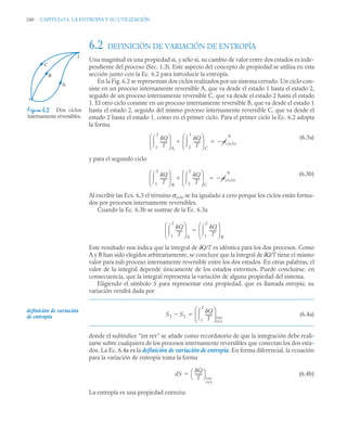240 CAPITULO 6. LA ENTROPÍA Y SU UTILIZACIÓN
6.2 DEFINICIÓN DE VARIACIÓN DE ENTROPÍA
Una magnitud es una propiedad si, y sólo si, su cambio de valor entre dos estados es inde-
pendiente del proceso (Sec. 1.3). Este aspecto del concepto de propiedad se utiliza en esta
sección junto con la Ec. 6.2 para introducir la entropía.
En la Fig. 6.2 se representan dos ciclos realizados por un sistema cerrado. Un ciclo con-
siste en un proceso internamente reversible A, que va desde el estado 1 hasta el estado 2,
seguido de un proceso internamente reversible C, que va desde el estado 2 hasta el estado
1. El otro ciclo consiste en un proceso internamente reversible B, que va desde el estado 1
hasta el estado 2, seguido del mismo proceso internamente reversible C, que va desde el
estado 2 hasta el estado 1, como en el primer ciclo. Para el primer ciclo la Ec. 6.2 adopta
la forma
(6.3a)
y para el segundo ciclo
(6.3b)
Al escribir las Ecs. 6.3 el término σciclo se ha igualado a cero porque los ciclos están forma-
dos por procesos internamente reversibles.
Cuando la Ec. 6.3b se sustrae de la Ec. 6.3a
Este resultado nos indica que la integral de δQ/T es idéntica para los dos procesos. Como
A y B han sido elegidos arbitrariamente, se concluye que la integral de δQ/T tiene el mismo
valor para todo proceso internamente reversible entre los dos estados. En otras palabras, el
valor de la integral depende únicamente de los estados extremos. Puede concluirse, en
consecuencia, que la integral representa la variación de alguna propiedad del sistema.
Eligiendo el símbolo S para representar esta propiedad, que es llamada entropía, su
variación vendrá dada por
(6.4a)
donde el subíndice “int rev” se añade como recordatorio de que la integración debe reali-
zarse sobre cualquiera de los procesos internamente reversibles que conectan los dos esta-
dos. La Ec. 6.4a es la definición de variación de entropía. En forma diferencial, la ecuación
para la variación de entropía toma la forma
(6.4b)
La entropía es una propiedad extensiva.
Figura 6.2 Dos ciclos
internamente reversibles.
C
B
A
2
1
Q
T
-------
1
2

⎝ ⎠
⎜ ⎟
⎛ ⎞
A
Q
T
-------
2
1

⎝ ⎠
⎜ ⎟
⎛ ⎞
C
 ciclo
0


Q
T
-------
1
2

⎝ ⎠
⎜ ⎟
⎛ ⎞
B
Q
T
-------
2
1

⎝ ⎠
⎜ ⎟
⎛ ⎞
C
 ciclo
0


Q
T
-------
1
2

⎝ ⎠
⎜ ⎟
⎛ ⎞
A
Q
T
-------
1
2

⎝ ⎠
⎜ ⎟
⎛ ⎞
B

S2 S1

Q
T
-------
1
2

⎝ ⎠
⎜ ⎟
⎛ ⎞
int
rev

definición de variación
de entropía
dS
Q
T
-------
⎝ ⎠
⎛ ⎞
int
rev

 