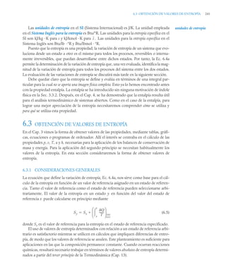 6.3 OBTENCIÓN DE VALORES DE ENTROPÍA 241
Las unidades de entropía en el SI (Sistema Internacional) es J/K. La unidad empleada
en el Sistema Inglés para la entropía es Btu/°R. Las unidades para la entropía específica en el
SI son kJ/kg · K para s y kJ/kmol · K para Las unidades para la entropía específica en el
Sistema Inglés son Btu/lb ·°R y Btu/lbmol · °R.
Puesto que la entropía es una propiedad, la variación de entropía de un sistema que evo-
luciona desde un estado a otro es el mismo para todos los procesos, reversibles o interna-
mente irreversibles, que puedan desarrollarse entre dichos estados. Por tanto, la Ec. 6.4a
permite la determinación de la variación de entropía que, una vez evaluada, identifica la mag-
nitud de la variación de entropía para todos los procesos del sistema entre los dos estados.
La evaluación de las variaciones de entropía se discutirá más tarde en la siguiente sección.
Debe quedar claro que la entropía se define y evalúa en términos de una integral par-
ticular para la cual no se aporta una imagen física completa. Esto ya lo hemos encontrado antes
con la propiedad entalpía. La entalpía se ha introducido sin ninguna motivación de índole
física en la Sec. 3.3.2. Después, en el Cap. 4, se ha demostrado que la entalpía resulta útil
para el análisis termodinámico de sistemas abiertos. Como en el caso de la entalpía, para
lograr una mejor apreciación de la entropía necesitaremos comprender cómo se utiliza y
para qué se utiliza esta propiedad.
6.3 OBTENCIÓN DE VALORES DE ENTROPÍA
En el Cap. 3 vimos la forma de obtener valores de las propiedades, mediante tablas, gráfi-
cas, ecuaciones o programas de ordenador. Allí el interés se centraba en el cálculo de las
propiedades p, v, T, u y h, necesarias para la aplicación de los balances de conservación de
masa y energía. Para la aplicación del segundo principio se necesitan habitualmente los
valores de la entropía. En esta sección consideraremos la forma de obtener valores de
entropía.
6.3.1 CONSIDERACIONES GENERALES
La ecuación que define la variación de entropía, Ec. 6.4a, nos sirve como base para el cál-
culo de la entropía en función de un valor de referencia asignado en un estado de referen-
cia. Tanto el valor de referencia como el estado de referencia pueden seleccionarse arbi-
trariamente. El valor de la entropía en un estado y en función del valor del estado de
referencia x puede calcularse en principio mediante
(6.5)
donde Sx es el valor de referencia para la entropía en el estado de referencia especificado.
El uso de valores de entropía determinados con relación a un estado de referencia arbi-
trario es satisfactorio mientras se utilicen en cálculos que impliquen diferencias de entro-
pía, de modo que los valores de referencia se anulen. Este planteamiento es suficiente para
aplicaciones en las que la composición permanece constante. Cuando ocurran reacciones
químicas, resultará necesario trabajar en términos de valores absolutos de entropía determi-
nados a partir del tercer principio de la Termodinámica (Cap. 13).
unidades de entropía
s .
Sy Sx
Q
T
-------
x
y

⎝ ⎠
⎜ ⎟
⎛ ⎞
int
rev


 