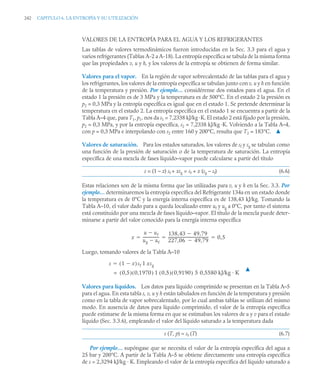 242 CAPITULO 6. LA ENTROPÍA Y SU UTILIZACIÓN
VALORES DE LA ENTROPÍA PARA EL AGUA Y LOS REFRIGERANTES
Las tablas de valores termodinámicos fueron introducidas en la Sec. 3.3 para el agua y
varios refrigerantes (Tablas A-2 a A-18). La entropía específica se tabula de la misma forma
que las propiedades v, u y h, y los valores de la entropía se obtienen de forma similar.
Valores para el vapor. En la región de vapor sobrecalentado de las tablas para el agua y
los refrigerantes, los valores de la entropía específica se tabulan junto conv, u y h en función
de la temperatura y presión. Por ejemplo… considérense dos estados para el agua. En el
estado 1 la presión es de 3 MPa y la temperatura es de 500°C. En el estado 2 la presión es
p2 = 0,3 MPa y la entropía específica es igual que en el estado 1. Se pretende determinar la
temperatura en el estado 2. La entropía específica en el estado 1 se encuentra a partir de la
Tabla A–4 que, para T1, p1, nos da s1 = 7,2338 kJ/kg ·K. El estado 2 está fijado por la presión,
p2 = 0,3 MPa, y por la entropía específica, s2 = 7,2338 kJ/kg ·K. Volviendo a la Tabla A–4,
con p = 0,3 MPa e interpolando con s2 entre 160 y 200°C, resulta que T2 = 183°C. ▲
Valores de saturación. Para los estados saturados, los valores de sf y sg se tabulan como
una función de la presión de saturación o de la temperatura de saturación. La entropía
específica de una mezcla de fases líquido–vapor puede calcularse a partir del título
s = (1 – x) sf + xsg = sf + x (sg – sf) (6.6)
Estas relaciones son de la misma forma que las utilizadas para v, u y h en la Sec. 3.3. Por
ejemplo… determinaremos la entropía específica del Refrigerante 134a en un estado donde
la temperatura es de 0°C y la energía interna específica es de 138,43 kJ/kg. Tomando la
Tabla A–10, el valor dado para u queda localizado entre uf y ug a 0°C, por tanto el sistema
está constituido por una mezcla de fases líquido–vapor. El título de la mezcla puede deter-
minarse a partir del valor conocido para la energía interna específica
Luego, tomando valores de la Tabla A–10
▲
Valores para líquidos. Los datos para líquido comprimido se presentan en la Tabla A–5
para el agua. En esta tabla s, v, u y h están tabulados en función de la temperatura y presión
como en la tabla de vapor sobrecalentado, por lo cual ambas tablas se utilizan del mismo
modo. En ausencia de datos para líquido comprimido, el valor de la entropía específica
puede estimarse de la misma forma en que se estimaban los valores de u y v para el estado
líquido (Sec. 3.3.6), empleando el valor del líquido saturado a la temperatura dada
s (T, p) ≈ sf (T) (6.7)
Por ejemplo… supóngase que se necesita el valor de la entropía específica del agua a
25 bar y 200°C. A partir de la Tabla A–5 se obtiene directamente una entropía específica
de s = 2,3294 kJ/kg · K. Empleando el valor de la entropía específica del líquido saturado a
x
u uf

ug uf

-----------------
-
138 43 49 79
,

,
227 06 49 79
,

,
-------------------------------------------
- 0 5
,
  
s 1 x

( )sf xsg
1

0,5
( ) 0,1970
( ) 0,5
( ) 0,9190
( )
1
= 0,5580 kJ/kg · K
5
 