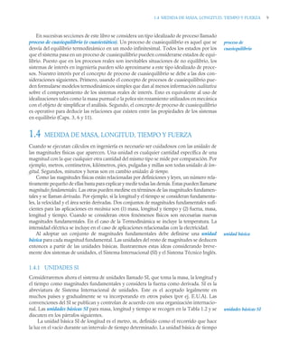 1.4 MEDIDA DE MASA, LONGITUD, TIEMPO Y FUERZA 9
En sucesivas secciones de este libro se considera un tipo idealizado de proceso llamado
proceso de cuasiequilibrio (o cuasiestático). Un proceso de cuasiequilibrio es aquel que se
desvía del equilibrio termodinámico en un modo infinitesimal. Todos los estados por los
que el sistema pasa en un proceso de cuasiequilibrio pueden considerarse estados de equi-
librio. Puesto que en los procesos reales son inevitables situaciones de no equilibrio, los
sistemas de interés en ingeniería pueden sólo aproximarse a este tipo idealizado de proce-
sos. Nuestro interés por el concepto de proceso de cuasiequilibrio se debe a las dos con-
sideraciones siguientes. Primero, usando el concepto de procesos de cuasiequilibrio pue-
den formularse modelos termodinámicos simples que dan al menos información cualitativa
sobre el comportamiento de los sistemas reales de interés. Esto es equivalente al uso de
idealizaciones tales como la masa puntual o la polea sin rozamiento utilizados en mecánica
con el objeto de simplificar el análisis. Segundo, el concepto de proceso de cuasiequilibrio
es operativo para deducir las relaciones que existen entre las propiedades de los sistemas
en equilibrio (Caps. 3, 6 y 11).
1.4 MEDIDA DE MASA, LONGITUD, TIEMPO Y FUERZA
Cuando se ejecutan cálculos en ingeniería es necesario ser cuidadosos con las unidades de
las magnitudes físicas que aparecen. Una unidad es cualquier cantidad específica de una
magnitud con la que cualquier otra cantidad del mismo tipo se mide por comparación. Por
ejemplo, metros, centímetros, kilómetros, pies, pulgadas y millas son todas unidades de lon-
gitud. Segundos, minutos y horas son en cambio unidades de tiempo.
Como las magnitudes físicas están relacionadas por definiciones y leyes, un número rela-
tivamente pequeño de ellas basta para explicar y medir todas las demás. Estas pueden llamarse
magnitudes fundamentales. Las otras pueden medirse en términos de las magnitudes fundamen-
tales y se llaman derivadas. Por ejemplo, si la longitud y el tiempo se consideran fundamenta-
les, la velocidad y el área serán derivadas. Dos conjuntos de magnitudes fundamentales sufi-
cientes para las aplicaciones en mecánica son (1) masa, longitud y tiempo y (2) fuerza, masa,
longitud y tiempo. Cuando se consideran otros fenómenos físicos son necesarias nuevas
magnitudes fundamentales. En el caso de la Termodinámica se incluye la temperatura. La
intensidad eléctrica se incluye en el caso de aplicaciones relacionadas con la electricidad.
Al adoptar un conjunto de magnitudes fundamentales debe definirse una unidad
básica para cada magnitud fundamental. Las unidades del resto de magnitudes se deducen
entonces a partir de las unidades básicas. Ilustraremos estas ideas considerando breve-
mente dos sistemas de unidades, el Sistema Internacional (SI) y el Sistema Técnico Inglés.
1.4.1 UNIDADES SI
Consideraremos ahora el sistema de unidades llamado SI, que toma la masa, la longitud y
el tiempo como magnitudes fundamentales y considera la fuerza como derivada. SI es la
abreviatura de Sistema Internacional de unidades. Este es el aceptado legalmente en
muchos países y gradualmente se va incorporando en otros países (por ej. E.U.A). Las
convenciones del SI se publican y controlan de acuerdo con una organización internacio-
nal. Las unidades básicas SI para masa, longitud y tiempo se recogen en la Tabla 1.2 y se
discuten en los párrafos siguientes.
La unidad básica SI de longitud es el metro, m, definido como el recorrido que hace
la luz en el vacío durante un intervalo de tiempo determinado. La unidad básica de tiempo
proceso de
cuasiequilibrio
unidad básica
unidades básicas SI
 