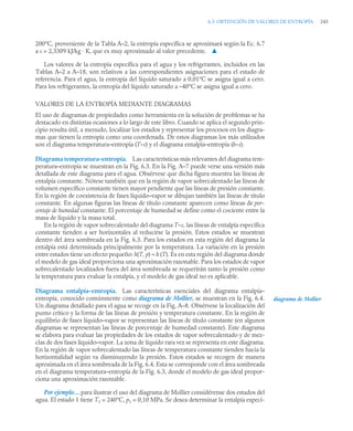 6.3 OBTENCIÓN DE VALORES DE ENTROPÍA 243
200°C, proveniente de la Tabla A–2, la entropía específica se aproximará según la Ec. 6.7
a s = 2,3309 kJ/kg · K, que es muy aproximado al valor precedente. ▲
Los valores de la entropía específica para el agua y los refrigerantes, incluidos en las
Tablas A–2 a A–18, son relativos a las correspondientes asignaciones para el estado de
referencia. Para el agua, la entropía del líquido saturado a 0,01°C se asigna igual a cero.
Para los refrigerantes, la entropía del líquido saturado a –40°C se asigna igual a cero.
VALORES DE LA ENTROPÍA MEDIANTE DIAGRAMAS
El uso de diagramas de propiedades como herramienta en la solución de problemas se ha
destacado en distintas ocasiones a lo largo de este libro. Cuando se aplica el segundo prin-
cipio resulta útil, a menudo, localizar los estados y representar los procesos en los diagra-
mas que tienen la entropía como una coordenada. De estos diagramas los más utilizados
son el diagrama temperatura–entropía (T–s) y el diagrama entalpía–entropía (h–s).
Diagrama temperatura–entropía. Las características más relevantes del diagrama tem-
peratura–entropía se muestran en la Fig. 6.3. En la Fig. A–7 puede verse una versión más
detallada de este diagrama para el agua. Obsérvese que dicha figura muestra las líneas de
entalpía constante. Nótese también que en la región de vapor sobrecalentado las líneas de
volumen específico constante tienen mayor pendiente que las líneas de presión constante.
En la región de coexistencia de fases líquido–vapor se dibujan también las líneas de título
constante. En algunas figuras las líneas de título constante aparecen como líneas de por-
centaje de humedad constante. El porcentaje de humedad se define como el cociente entre la
masa de líquido y la masa total.
En la región de vapor sobrecalentado del diagrama T–s, las líneas de entalpía específica
constante tienden a ser horizontales al reducirse la presión. Estos estados se muestran
dentro del área sombreada en la Fig. 6.3. Para los estados en esta región del diagrama la
entalpía está determinada principalmente por la temperatura. La variación en la presión
entre estados tiene un efecto pequeño: h(T, p) ≈ h (T). Es en esta región del diagrama donde
el modelo de gas ideal proporciona una aproximación razonable. Para los estados de vapor
sobrecalentado localizados fuera del área sombreada se requerirán tanto la presión como
la temperatura para evaluar la entalpía, y el modelo de gas ideal no es aplicable.
Diagrama entalpía–entropía. Las características esenciales del diagrama entalpía–
entropía, conocido comúnmente como diagrama de Mollier, se muestran en la Fig. 6.4.
Un diagrama detallado para el agua se recoge en la Fig. A–8. Obsérvese la localización del
punto crítico y la forma de las líneas de presión y temperatura constante. En la región de
equilibrio de fases líquido–vapor se representan las líneas de título constante (en algunos
diagramas se representan las líneas de porcentaje de humedad constante). Este diagrama
se elabora para evaluar las propiedades de los estados de vapor sobrecalentado y de mez-
clas de dos fases líquido–vapor. La zona de líquido rara vez se representa en este diagrama.
En la región de vapor sobrecalentado las líneas de temperatura constante tienden hacia la
horizontalidad según va disminuyendo la presión. Estos estados se recogen de manera
aproximada en el área sombreada de la Fig. 6.4. Esta se corresponde con el área sombreada
en el diagrama temperatura–entropía de la Fig. 6.3, donde el modelo de gas ideal propor-
ciona una aproximación razonable.
Por ejemplo… para ilustrar el uso del diagrama de Mollier considérense dos estados del
agua. El estado 1 tiene T1 = 240°C, p1 = 0,10 MPa. Se desea determinar la entalpía especí-
diagrama de Mollier
 