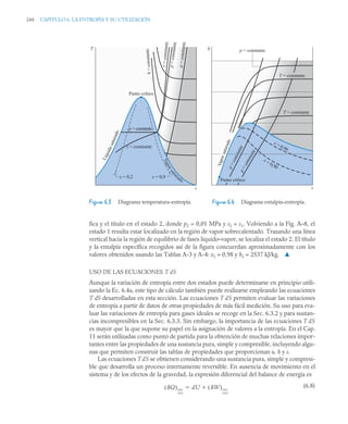 244 CAPITULO 6. LA ENTROPÍA Y SU UTILIZACIÓN
fica y el título en el estado 2, donde p2 = 0,01 MPa y s2 = s1. Volviendo a la Fig. A–8, el
estado 1 resulta estar localizado en la región de vapor sobrecalentado. Trazando una línea
vertical hacia la región de equilibrio de fases líquido–vapor, se localiza el estado 2. El título
y la entalpía específica recogidos así de la figura concuerdan aproximadamente con los
valores obtenidos usando las Tablas A-3 y A-4: x2 = 0,98 y h2 = 2537 kJ/kg. ▲
USO DE LAS ECUACIONES T dS
Aunque la variación de entropía entre dos estados puede determinarse en principio utili-
zando la Ec. 6.4a, este tipo de cálculo también puede realizarse empleando las ecuaciones
T dS desarrolladas en esta sección. Las ecuaciones T dS permiten evaluar las variaciones
de entropía a partir de datos de otras propiedades de más fácil medición. Su uso para eva-
luar las variaciones de entropía para gases ideales se recoge en la Sec. 6.3.2 y para sustan-
cias incompresibles en la Sec. 6.3.3. Sin embargo, la importancia de las ecuaciones T dS
es mayor que la que supone su papel en la asignación de valores a la entropía. En el Cap.
11 serán utilizadas como punto de partida para la obtención de muchas relaciones impor-
tantes entre las propiedades de una sustancia pura, simple y compresible, incluyendo algu-
nas que permiten construir las tablas de propiedades que proporcionan u, h y s.
Las ecuaciones T dS se obtienen considerando una sustancia pura, simple y compresi-
ble que desarrolla un proceso internamente reversible. En ausencia de movimiento en el
sistema y de los efectos de la gravedad, la expresión diferencial del balance de energía es
(6.8)
Figura 6.3 Diagrama temperatura–entropía. Figura 6.4 Diagrama entalpía–entropía.
V
a
p
o
r
s
a
t
u
r
ado
L
í
q
u
i
d
o
s
a
t
u
r
a
d
o
Punto crítico
p = constante
v = constante
x = 0,2 x = 0,9
h
=
co
ns
tan
te
v
=
co
ns
ta
nt
e
p
=
co
n
st
an
te
p
=
co
n
st
an
te
T
s
x = 0,90
x = 0,96
V
a
p
o
r
s
a
t
u
r
a
d
o
p = constante
T = constante
T = constante
p
=
c
o
n
s
t
a
n
t
e
p
=
c
o
n
s
t
a
n
t
e
s
h
Punto crítico
Q
( )int
rev
dU W
( )int
rev


 