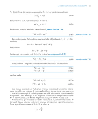 6.3 OBTENCIÓN DE VALORES DE ENTROPÍA 245
Por definición de sistema simple compresible (Sec. 3.1), el trabajo viene dado por
(6.9a)
Reordenando la Ec. 6.4b, la transferencia de calor es
(6.9b)
Sustituyendo las Ecs. 6.9 en la Ec. 6.8 se obtiene la primera ecuación T dS:
(6.10)
La segunda ecuación T dS se obtiene a partir de la Ec. 6.10 utilizando H = U + pV. Dife-
renciando
dH = dU + d(pV) = dU + p dV + V dp
Reordenando
dU + p dV = dH – V dp
Sustituyendo esta ecuación en la Ec. 6.10 se obtiene la segunda ecuación T dS:
(6.11)
Las ecuaciones T dS pueden escribirse tomando como base la unidad de masa
T ds = du + p dv (6.12a)
T ds = dh – v dp (6.12b)
o en base molar
(6.13a)
(6.13b)
Aun cuando las ecuaciones T dS se han obtenido considerando un proceso interna-
mente reversible, una variación de entropía obtenida por integración de estas ecuaciones
es la variación de entropía de cualquier proceso, reversible o irreversible, entre dos estados
de equilibrio. Como la entropía es una propiedad, la variación de entropía entre dos esta-
dos es independiente de los detalles del proceso que liga los estados inicial y final.
Como ejercicio que muestra el uso de las ecuaciones T dS, considérese el cambio de
fase desde líquido saturado hasta vapor saturado a temperatura y presión constantes.
Como la presión es constante, la Ec. 6.12b se reduce a
W
( )int
rev
p dV

Q
( )int
rev
T dS

primera ecuación T dS
T dS dU p dV


T dS dH V dp

 segunda ecuación T dS
Tds du p dv


Tds dh v dp


ds
dh
T
-----
-

 