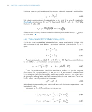 246 CAPITULO 6. LA ENTROPÍA Y SU UTILIZACIÓN
Entonces, como la temperatura también permanece constante durante el cambio de fase
(6.14)
Esta relación nos muestra una forma de calcular sg – sf a partir de las tablas de propiedades.
Por ejemplo… considérese el R134a a 0°C. A partir de la Tabla A–10, hg – hf = 197,21 kJ/kg.
Por tanto, de la Ec. 6.14:
valor que coincide con el valor calculado utilizando directamente los valores sf y sg presen-
tes en la tabla. ▲
6.3.2 VARIACIÓN DE ENTROPÍA DE UN GAS IDEAL
En esta sección se emplean las ecuaciones T dS para evaluar la variación de entropía entre
dos estados de un gas ideal. Resulta conveniente comenzar expresando las Ecs. 6.12
como
(6.15)
(6.16)
Para un gas ideal, du = cv (T) dT, dh = cp (T) dT, y pv = RT. A partir de estas relaciones,
las Ecs. 6.15 y 6.16 se transforman, respectivamente, en
y (6.17)
Como R es una constante, los últimos términos de las Ecs. 6.17 pueden integrarse
directamente. Sin embargo, ya que cv y cp son funciones de la temperatura para gases idea-
les, resultará necesario disponer de información acerca de las relaciones funcionales antes
de que pueda realizarse la integración del primer término de estas ecuaciones. Puesto que
los dos calores específicos están relacionados por
cp (T) = cv (T) + R (3.44)
donde R es la constante de los gases, bastará con conocer la función correspondiente a uno
cualquiera de ellos.
Integrando las Ecs. 6.17 se obtiene, respectivamente,
(6.18)
(6.19)
sg sf

hg hf

T
-----------------

sg sf

197,21 kJ/kg
273 15 K
,
--------------------------------- 0 7220
kJ
kg · K
---------------
,
 
ds
du
T
-----
-
p
T
---
- dv


ds
dh
T
-----
-
v
T
---
-
 dp

ds cv T
( )
dT
T
------
- R
dv
v
-----
-

 ds cp T
( )
dT
T
------
- R
dp
p
-----
-


s T2 v2
,
( ) s T1 v1
,
( )
 cv T
( )
dT
T
------
- R ln
v2
v1
----
-

T1
T2


s T2 p2
,
( ) s T1 p1
,
( )
 cp T
( )
dT
T
------
- R ln
p2
p1
----
-

T1
T2


 