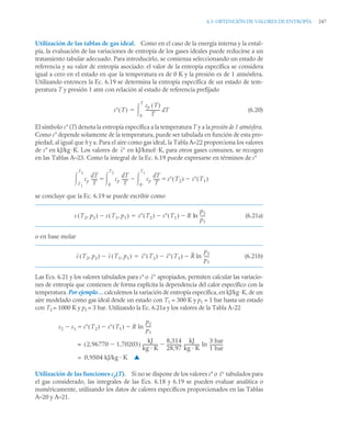 6.3 OBTENCIÓN DE VALORES DE ENTROPÍA 247
Utilización de las tablas de gas ideal. Como en el caso de la energía interna y la ental-
pía, la evaluación de las variaciones de entropía de los gases ideales puede reducirse a un
tratamiento tabular adecuado. Para introducirlo, se comienza seleccionando un estado de
referencia y su valor de entropía asociado: el valor de la entropía específica se considera
igual a cero en el estado en que la temperatura es de 0 K y la presión es de 1 atmósfera.
Utilizando entonces la Ec. 6.19 se determina la entropía específica de un estado de tem-
peratura T y presión 1 atm con relación al estado de referencia prefijado
(6.20)
El símbolo s° (T) denota la entropía específica a la temperatura T y a la presión de 1 atmósfera.
Como s° depende solamente de la temperatura, puede ser tabulada en función de esta pro-
piedad, al igual que h y u. Para el aire como gas ideal, la Tabla A–22 proporciona los valores
de s° en kJ/kg·K. Los valores de en kJ/kmol·K, para otros gases comunes, se recogen
en las Tablas A–23. Como la integral de la Ec. 6.19 puede expresarse en términos de s°
se concluye que la Ec. 6.19 se puede escribir como
(6.21a)
o en base molar
(6.21b)
Las Ecs. 6.21 y los valores tabulados para s° o apropiados, permiten calcular las variacio-
nes de entropía que contienen de forma explícita la dependencia del calor específico con la
temperatura. Por ejemplo… calculemos la variación de entropía específica, en kJ/kg·K, de un
aire modelado como gas ideal desde un estado con T1 = 300 K y p1 = 1 bar hasta un estado
con T2 = 1000 K y p2 = 3 bar. Utilizando la Ec. 6.21a y los valores de la Tabla A-22
Utilización de las funciones cp(T). Si no se dispone de los valores s° o tabulados para
el gas considerado, las integrales de las Ecs. 6.18 y 6.19 se pueden evaluar analítica o
numéricamente, utilizando los datos de calores específicos proporcionados en las Tablas
A–20 y A–21.
s T
( )
cp T
( )
T
-------------- T
d
0
T


s
cp
T
d
T
------
-
T1
T2
 cp
T
d
T
------
- cp
T
d
T
------
-
0
T1


0
T2
 s T2
( )
  s T1
( )

s T2 p2
,
( ) s T1 p1
,
( )
 s T2
( ) s T1
( )
 R ln
p2
p1
----
-


s T2 p2
,
( ) s T1 p1
,
( )
 s T2
( ) s T1
( )
 R ln
p2
p1
----
-


s
s2 s1 s T2
( ) s T1
( )
 R
p2
p1
----
-
ln



2,96770 1,70203

( )
kJ
kg · K
---------------
8,314
28,97
--------------
-
kJ
kg · K
---------------
3 bar
1 bar
------------
-
ln

=
0,9504 kJ/kg · K
= ▲
s
 