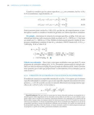 248 CAPITULO 6. LA ENTROPÍA Y SU UTILIZACIÓN
Cuando se considera que los calores específicos cv y cp son constantes, las Ecs. 6.18 y
6.19 se transforman, respectivamente, en
(6.22)
(6.23)
Estas ecuaciones junto con las Ecs. 3.50 y 3.51, que dan Δu y Δh, respectivamente, se pue-
den aplicar cuando se considera el modelo de gas ideal con calores específicos constantes.
Por ejemplo… determínese la variación de entropía específica, en kJ/kg · K de aire con-
siderado gas ideal que sufre un proceso desde un estado con T1 = 300 K y p1 = 1 bar hasta
un estado con T2 = 400 K y p2 = 5 bar. Debido al relativamente pequeño cambio de tem-
peratura consideramos constante el valor de cp, calculado a 350 K. Usando la Ec. 6.23 y cp =
1,008 kJ/kg · K de la Tabla A-20
Cálculo con ordenador. Para el aire y otros gases modelados como gas ideal, IT y otros
programas de ordenador utilizan la Ec. 6.19 y, directamente, proporcionan la entropía refe-
rida a un valor de referencia (0 kJ/kg·K) para el estado de referencia (0 K, 1atm). Conviene
tener presente que el valor que proporcionan1
es directamente el de la entropía y que no
usan el valor s°.
6.3.3 VARIACIÓN DE ENTROPÍA DE UNA SUSTANCIA INCOMPRESIBLE
El modelo de sustancia incompresible introducido en la Sec. 3.3.6 supone que el volumen
específico (densidad) es constante y que el calor específico depende únicamente de la tem-
peratura, cv = c(T). De acuerdo con esto, la variación diferencial en la energía interna espe-
cífica es du = c(T) dT y la Ec. 6.15 se reduce a
1
Nota del traductor: Hay que tener en cuenta que los valores obtenidos mediante un programa de or-
denador pueden diferir ligeramente de los obtenidos con las tablas de este libro si, en sus cálculos, el pro-
grama utiliza, para el modelo de la sustancia, expresiones distintas a las empleadas en la construcción de
dichas tablas, aunque utilice los mismos valores de referencia (véase la Sec 6.3.1). Cuando los valores de
referencia sean distintos, el cálculo de propiedades puede ofrecer resultados muy dispares en el caso de las
propiedades específicas, aunque las expresiones utilizadas sean las mismas. En cambio, las variaciones de
las propiedades específicas entre dos estados, se hayan calculado a partir de valores proporcionados por
un programa o a partir de las tablas, presentarán resultados concordantes.
s T2 v2
,
( ) s T1 v1
,
( )
 cv ln
T2
T1
-----
- R ln
v2
v1
----
-


s T2 p2
,
( ) s T1 p1
,
( )
 cp ln
T2
T1
-----
- R ln
p2
p1
----
-


s cp
T2
T1
-----
- R
p2
p1
----
-
ln

ln

1,008
kJ
kg · K
---------------
⎝ ⎠
⎛ ⎞ 400 K
300 K
---------------
-
⎝ ⎠
⎛ ⎞
ln
8,314
28,97
--------------
-
kJ
kg · K
---------------
⎝ ⎠
⎛ ⎞

5 bar
1 bar
-------------
-
⎝ ⎠
⎛ ⎞
ln
=
0,1719 kJ/kg · K

= ▲
ds
c T
( ) dT
T
--------------------
-
p dv
T
---------
-
0

c T
( ) dT
T
--------------------
-
 
 