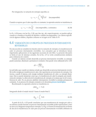 6.4 VARIACIÓN DE ENTROPÍA EN PROCESOS INTERNAMENTE REVERSIBLES 249
Por integración, la variación de entropía específica es
(incompresible)
Cuando se supone que el calor específico es constante, la expresión anterior se transforma en
(6.24)
La Ec. 6.24 junto con las Ecs. 3.20, que dan Δu y Δh, respectivamente, se pueden aplicar
cuando se considera el modelo de líquidos o sólidos incompresibles. Los calores específi-
cos de algunos sólidos y líquidos comunes se recogen en la Tabla A-19.
6.4 VARIACIÓNDE ENTROPÍA EN PROCESOS INTERNAMENTE
REVERSIBLES
En esta sección se considera la relación entre la variación de entropía y la transferencia de
calor en procesos internamente reversibles. Los conceptos que se introducen tienen
importantes aplicaciones en las siguientes secciones de este libro. La presente discusión
se limita al caso de sistemas cerrados. En la Sec. 6.9 se verán consideraciones similares
para volúmenes de control.
Cuando un sistema cerrado desarrolla un proceso internamente reversible, su entropía
puede aumentar, disminuir o permanecer constante. Esto puede verse utilizando la Ec. 6.4b
la cual indica que cuando un sistema cerrado que desarrolla un proceso internamente reversi-
ble recibe energía por transferencia de calor, éste experimenta un incremento de entropía. A la
inversa, cuando el sistema cede energía mediante transferencia de calor, su entropía dismi-
nuye. Esto se puede interpretar como que a la transferencia de calor le acompaña una transfe-
rencia de entropía. La dirección de la transferencia de entropía es la misma que la de la trans-
ferencia de calor. En un proceso adiabático internamente reversible la entropía permanecerá
constante. A un proceso de entropía constante se le denomina proceso isoentrópico.
Reordenando, la expresión anterior se transforma en
Integrando desde el estado inicial 1 hasta el estado final 2
(6.25)
A partir de la Ec. 6.25 puede concluirse que una transferencia de energía por calor a
un sistema cerrado durante un proceso internamente reversible podrá representarse como
un área en el diagrama temperatura–entropía. La Fig. 6.5 ilustra la interpretación en forma
de área de la transferencia de calor para un proceso internamente reversible arbitrario en
s2 s1

c T
( )
T
----------
- dT
T1
T2


s2 s1
 c ln
T2
T1
-----
- incompresible, c constante
( )

dS
Q
T
-------
⎝ ⎠
⎛ ⎞
int
rev

proceso isoentrópico
Q
( )int
rev
T dS

Qint
rev
TdS
1
2


 