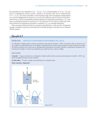 6.4 VARIACIÓN DE ENTROPÍA EN PROCESOS INTERNAMENTE REVERSIBLES 251
El numerador de esta expresión es (TC – TF) (S3 – S2) y el denominador es TC (S3 – S2), por
tanto el rendimiento térmico puede calcularse en función sólo de las temperaturas:
η = 1 – TF /TC. Si el ciclo se invirtiera, como muestra la Fig. 6.6b, el resultado correspondería
a un ciclo de refrigeración de Carnot o a un ciclo de bomba de calor de Carnot. En la direc-
ción inversa, el calor es transferido al sistema mientras su temperatura permanece a TF y, por
tanto, su entropía aumenta en el proceso 1–2. En el proceso 3–4 el calor es cedido por el sis-
tema mientras su temperatura permanece constante a TC y su entropía disminuye.
Para una mayor ilustración de los conceptos introducidos en esta sección, el siguiente
ejemplo considera un proceso internamente reversible del agua contenida en un conjunto
cilindro-pistón.
Ejemplo 6.1
PROBLEMA PROCESO INTERNAMENTE REVERSIBLE DEL AGUA
Un dispositivo cilindro–pistón contiene inicialmente agua líquida saturada a 100°C. El sistema sufre un proceso en el
que el pistón se desliza libremente en el cilindro y el agua alcanza su estado correspondiente de vapor saturado. El cambio
de estado se produce por un proceso de calentamiento internamente reversible a presión y temperatura constantes. De-
termínense el trabajo y el calor intercambiados por unidad de masa, ambos en kJ/kg.
SOLUCIÓN
Conocido: El agua contenida en un dispositivo cilindro–pistón sufre un proceso internamente reversible a 100°C, pa-
sando de líquido saturado a vapor saturado.
Se debe hallar: El calor y trabajo intercambiados por unidad de masa.
Datos conocidos y diagramas:
Figura E.6.1
p
f g
v
100°C
100°C
W
––
m
T
f g
s
Q
––
m
Frontera
del sistema
Agua
 