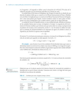 10 CAPÍTULO 1. PARA EMPEZAR: CONCEPTOS Y DEFINICIONES
es el segundo, s. El segundo se define como la duración de 9.192.631.770 ciclos de la
radiación asociada con una transición específica en el átomo de cesio.
La unidad básica SI de masa es el kilogramo, kg. Es igual a la masa de un cilindro de una
aleación de platino–iridio que se conserva en la Oficina Internacional de Pesas y Medidas
cerca de París. Un duplicado que se conserva en la Oficina Nacional de Patrones de España,
sirve como masa patrón para España. Centros similares existen en otros países. El kilo-
gramo es la única unidad básica que se define todavía a partir de un objeto fabricado.
La unidad de fuerza SI, llamada newton, es una unidad derivada, definida en términos
de las unidades básicas para la masa, la longitud y el tiempo. La segunda ley del movi-
miento de Newton establece que la fuerza neta que actúa sobre un cuerpo es proporcional
al producto de la masa y de la aceleración, escrito F ∝ ma. El newton se define de modo
que la constante de proporcionalidad en la expresión sea igual a la unidad, es decir, la
segunda ley de Newton se expresa como la igualdad
(1.1)
El newton, N, es la fuerza necesaria para comunicar a la masa de un kilogramo la acelera-
ción de un metro por segundo en cada segundo. Con la Ec. 1.1
(1.2)
Por ejemplo… para ilustrar el uso de las unidades SI introducidas hasta aquí vamos a
determinar el peso en newtons de un objeto cuya masa es 1000 kg, en un lugar de la super-
ficie de la Tierra donde la aceleración debida a la gravedad es igual al valor estándar definido
como 9,80665 m/s2
. Poniendo los valores en la Ec. 1.1
Esta fuerza puede expresarse en newtons usando la Ec. 1.2 como un factor de conversión
de unidades. Así
▲
Obsérvese que en el cálculo anterior de la fuerza el factor de conversión de unidades se
identifica por un par de líneas verticales. Usaremos este criterio a lo largo del texto para
identificar conversiones de unidades.
Tabla 1.2 Unidades para masa, longitud, tiempo y fuerza
Magnitud
SI Unidades inglesas
Unidad Símbolo Unidad Símbolo
masa
longitud
tiempo
fuerza
kilogramo
metro
segundo
newton (= 1kg m/s2
)
kg
m
s
N
libra masa
pie
segundo
libra fuerza (= 32,1740 lb · ft/s2
)
lb
ft
s
lbf
F ma

1 N 1 kg
( ) 1 m/s2
( ) 1 kg · m/s2
 
F ma

1000 kg
( ) 9 80665 m/s2
,
( ) 9806 65 kg · m/s2
,
 
F 9806 65
kg · m
s2
----------------
,
⎝ ⎠
⎛ ⎞ 1 N
1 kg·m/s2
( )
------------------------------ 9806 65 N
,
 
CRITERIO
METODOLÓGICO
 